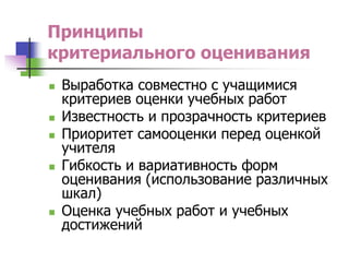 Принципы
критериального оценивания
 Выработка совместно с учащимися
критериев оценки учебных работ
 Известность и прозрачность критериев
 Приоритет самооценки перед оценкой
учителя
 Гибкость и вариативность форм
оценивания (использование различных
шкал)
 Оценка учебных работ и учебных
достижений
 