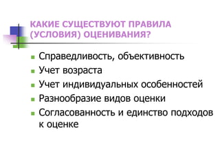 КАКИЕ СУЩЕСТВУЮТ ПРАВИЛА
(УСЛОВИЯ) ОЦЕНИВАНИЯ?
 Справедливость, объективность
 Учет возраста
 Учет индивидуальных особенностей
 Разнообразие видов оценки
 Согласованность и единство подходов
к оценке
 