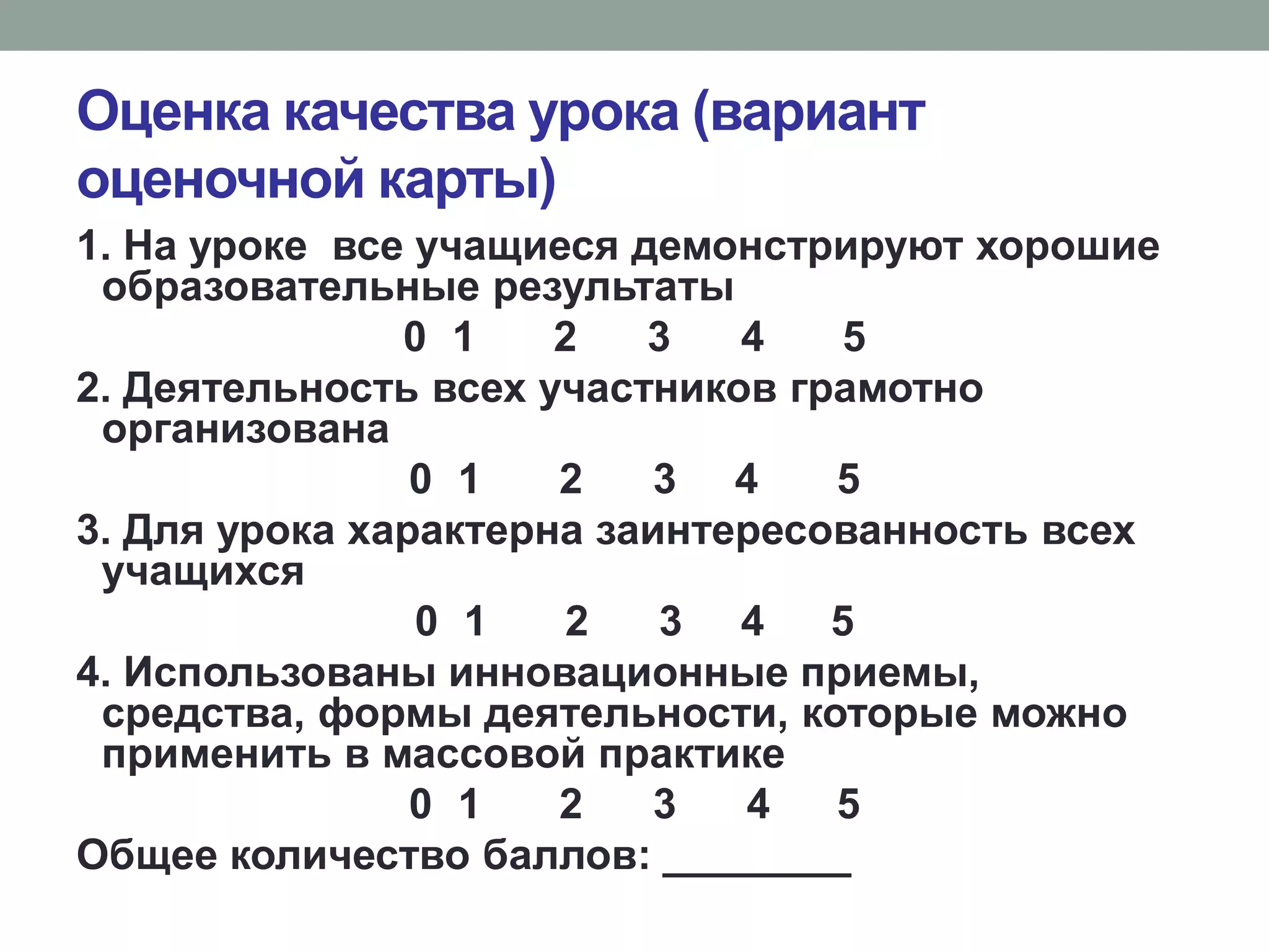 Оценка качества урока (вариант
оценочной карты)
1. На уроке все учащиеся демонстрируют хорошие
образовательные результаты
0 1 2 3 4 5
2. Деятельность всех участников грамотно
организована
0 1 2 3 4 5
3. Для урока характерна заинтересованность всех
учащихся
0 1 2 3 4 5
4. Использованы инновационные приемы,
средства, формы деятельности, которые можно
применить в массовой практике
0 1 2 3 4 5
Общее количество баллов: ________
 
