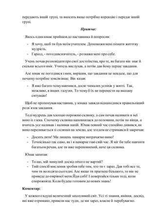 передають іншій групі, та вносить якщо потрібно корекцію і передає іншій
групі.
Притча:
Якось одинюнак прийшов до наставника й попросив:
- Я хочу, щоб ти був моїм учителем. Допоможимені пізнати життєву
мудрість.
- Гаразд, - погодивсявчитель, - розкажимені про себе.
Учень почав розповідатипро свої достоїнства, про те, як багато він знає й
скільки всього вміє. Учитель вислухав, а потім дав йому перше завдання.
Але юнак не погодивсяз ним, вирішив, що завдання це невдале, що для
початку потрібне зовсім інше. Він казав:
- Я вже багато чомунавчився, досяг чималих успіхів у житті. Так,
можливо, в інших галузях. То чомуб їх не перенести на вказану
ситуацію!
Щоб не пропонував наставник, у юнака завждивіднаходився правильніший
розв`язокзавдання.
Тодімудрець дав хлопцю порожнюсклянку, а сам почав наливати в неї
вино із глека. Спочатку склянка наповнилася до половини, потім по вінця, а
вчитель усе наливав і наливав напій. Юнак певний час спокійно дивився, як
вино переливається зі склянки на землю, але згодом не стримався й закричав:
- Досить лити! Ми лишень намарне витрачаємо вино!
- Точнісінько так само, як і я намарне гаю свій час. Я міг би тебе навчити
багатьом речам, але ти вже переповнений, наче ця склянка.
Юнак запитав:
- То що, мій минулий досвід нічого не вартий?
- Твій спосіб мислення зробив тебе тим, хто ти є зараз. Дав тобі все те,
чим ти володієш сьогодні. Але якщо ти прагнеш більшого, то він не
приведе до омріяної мети.Йди собі! І повертайся тільки тоді, коли
спорожнієш. Коли будеш готовим до нових знань!
Коментар:
У кожного вдуші величезний захопливий світ. Усі ті знання, вміння, досвід,
які вже отримано, привели нас туди, де ми зараз, власне й перебуваємо.
 