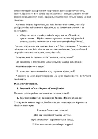 Продовжитисвій шлях розвиткута зростання допоможепошук нового,
іншого, відмінного. Усе, що від нас вимагається – завжди залишити хоча б
трішки місця для нових знань і вражень, незалежно від того, як багато ми вже
дізналися.
Але якщо людина переконана, що вона вже все знає та вміє, у всьому
розібралася і на всі запитання відповіла, то це обмеження зупиняє її на
досягнутому.
- «Людськежиття – це боротьбаміж неуцтвом та обізнаністю,
просвітленням… Щойно людина припиняє шукати інформацію і
знання для себе, то потрапляє в тенета неуцтва»(РобертКіосакі).
Завдяки чомумалюк так швидко пізнає світ? Завдяки цікавості! Дивіться на
світ очима дитини, і він відкриє вам ще чимало цікавого. До кожної нової
ситуації ставтеся як дослідник, запитуйте себе:
Чому ця ситуація, людина, подія з`явились у моєму житті?
Що важливого й позитивного можузрозумітизавдякицій ситуації?
Який мій намір стоїть за цим?
Що з допомогоюцих почуттів я хочу отримати від ситуації?
А інакше я не можу досягтибажаного , не можу свідомо рости, і формувати
особистість.
IV.Заключна частина.
1. Зворотній зв`язок.Вправа«Класифікація».
На дошці разом зробитикласифікацію хімічних реакцій.
2. Завершення(ритуал прощання). Вправа «Віночок бажань»
Стати у коло, взятись за руки, і побажати один – одномущось хороше, а в
кінці зачитати вірш.
Я хочу побажати вам сьогодні,
Щоб все у житті відбувалось миттєво.
Щоб каталізатор – зарплата стала в нагоді,
Щоб не випали в осад на відкритім уроці.
 