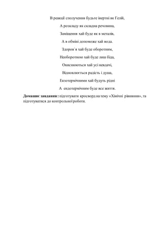 В реакції сполучення будьте інертні як Гелій,
А розкладу як складна речовина,
Заміщення хай буде як в металів,
А в обміні допоможе хай вода.
Здоров`я хай буде оборотним,
Необоротною хай буде лиш біда,
Окиснюються хай усі невдачі,
Відновлюється радість і душа,
Екзотермічними хай будуть рідні
А ендотермічним буде все життя.
Домашнє завдання: підготувати кросворд натему «Хімічні рівняння», та
підготуватися до контрольноїроботи.
 