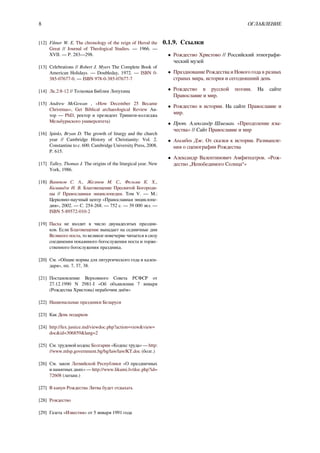 8 ОГЛАВЛЕНИЕ
[12] Filmer W. E. The chronology of the reign of Herod the
Great // Journal of Theological Studies. — 1966. —
XVII. — P. 283—298.
[13] Celebrations // Robert J. Myers The Complete Book of
American Holidays. — Doubleday, 1972. — ISBN 0-
385-07677-0. — ISBN 978-0-385-07677-7
[14] Лк.2:8-12 // Толковая Библия Лопухина
[15] Andrew McGowan , «How December 25 Became
Christmas», Get Biblical archaeological Review Ав-
тор — PhD, ректор и президент Тринити-колледжа
Мельбурнского университета)
[16] Spinks, Bryan D. The growth of liturgy and the church
year // Cambridge History of Christianity: Vol. 2.
Constantine to c. 600. Cambridge University Press, 2008.
P. 615.
[17] Talley, Thomas J. The origins of the liturgical year. New
York, 1986.
[18] Ванюков С. А., Желтов М. С., Фельми К. Х.,
Квливидзе Н. В. Благовещение Пресвятой Богороди-
цы // Православная энциклопедия. Том V. — М.:
Церковно-научный центр «Православная энциклопе-
дия», 2002. — С. 254-268. — 752 с. — 39 000 экз. —
ISBN 5-89572-010-2
[19] Пасха не входит в число двунадесятых праздни-
ков. Если Благовещение выпадает на седмичные дни
Великого поста, то великое повечерие читается в силу
соединения покаянного богослужения поста и торже-
ственного богослужения праздника.
[20] См. «Общие нормы для литургического года и кален-
даря», пп. 7, 37, 38.
[21] Постановление Верховного Совета РСФСР от
27.12.1990 N 2981-I «Об объявлении 7 января
(Рождества Христова) нерабочим днём»
[22] Национальные праздники Беларуси
[23] Как День подарков
[24] http://lex.justice.md/viewdoc.php?action=view&view=
doc&id=306859&lang=2
[25] См. трудовой кодекс Болгарии «Кодекс труда» — http:
//www.mlsp.government.bg/bg/law/law/KT.doc (болг.)
[26] См. закон Латвийской Республики «О праздничных
и памятных днях» — http://www.likumi.lv/doc.php?id=
72608 (латыш.)
[27] В канун Рождества Литва будет отдыхать
[28] Рождество
[29] Газета «Известия» от 5 января 1991 года
0.1.9. Ссылки
• Рождество Христово // Российский этнографи-
ческий музей
• Празднование Рождества и Нового года в разных
странах мира, история и сегодняшний день
• Рождество в русской поэзии. На сайте
Православие и мир.
• Рождество в истории. На сайте Православие и
мир.
• Прот. Александр Шмеман. «Преодоление язы-
чества» // Сайт Православие и мир
• Агамбен Дж. От сказки к истории. Размышле-
ния о сценографии Рождества
• Александр Валентинович Амфитеатров. «Рож-
дество „Непобедимого Солнца“»
 