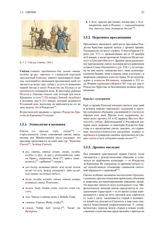 1.5. СВЯТКИ 23
К. Г. Г. Гейслер. Святки. 1805 г.
Свя́тки (святы́ е, праздничные дни, зимние святки,
коля́ ды; др.-рус. свꙗтокъ) — славянский народный
праздничный комплекс зимнего календарного пери-
ода, состоящий из двенадцати праздничных дней «от
звезды и до воды» (рус. кубан.), то есть от появления
первой звезды в канун Рождества (на Коляду) и до
крещенского освящения воды. В некоторых районах
Полесья к Святкам относят ещё полтора дня после
Крещения, то есть 7 (20) января (Зимний свадебник)
и половину дня 8 (21) января, который называется
Розданный день, поскольку он приходится на тот же
день недели, что и Рождество[3]
.
В христианской традиции — время с Рождества Хри-
стова до Крещения Господня.
1.5.1. Этимология и названия
Святки (от праслав. svętъ, svętъjь[4]
) —
старославянское слово, означающее святые, празд-
ничные дни. Множественное число указывает, что
праздник продолжается не один день (ср.: Червоные
Святки[5]
, Зелёные Святки).
• рус. святки, святые вечера, свечки, коля́ ды,
колёды (з.-рус., ю.-рус.), рожествя́ нские свя́ т-
ки (брян.), окрутники (новг.)[6]
, кудеса (новг.,
вологод.)[7]
, субботки[7]
(псков.);
• зап.-белор. калядныя святкi; мiж каляд, помiж
каляд (то есть 'между колядами'); либо каляд-
ныя святкi, калядныя нядзелi;
• полес. коля́ да, ко́ ляды, свички́ , святы́ е вечо́ ры,
роздвяны́ е свята́ , Рожество;
• польск. Gody, Godnie swieta, swieczki, swiete wie-
czory;
• чеш. Vánoce («святые ночи»), Koleda, Gody;
• словацк. Vianoce, Hody, sviatky[8]
;
• словен. Volčje noči (штир.)[9]
. Также см.
Вучаренье.
• в.-болг. мръсни дни (нощи), погани дни; з.-болг.
некрштени дани; в Родопах — караконджерови
дни, дяволски деня, вампирски дéн'ове[10]
.
1.5.2. Церковное празднование
Праздновать двенадцать дней после праздника Рож-
дества Христова церковь начала с древних времён.
Указанием на это могут служить 13 бесед Ефрема Си-
рина (ум. 373 г.), произнесённых им от 25 декабря
по 6 января, а также проповеди Амвросия Медиолан-
ского и Григория Нисского. Древнее двенадцатиднев-
ное празднование святок подтверждается церковным
уставом Саввы Освященного (ум. 530 г.), по которо-
му во дни святок «никакожо пост, ниже коленопре-
клонения бывают, ниже в церкви, ниже в келлиях», и
запрещено совершать таинство брака. То же подтвер-
ждено и кодексом Юстиниана, изданным в 535 го-
ду. Вторым туронским собором в 567 году все дни от
Рождества Христова до Богоявления названы празд-
ничными.
Борьба с суевериями
Ещё со времён Римской империи святость этих дней
и вечеров нередко нарушалась гаданиями и други-
ми суеверными обычаями, уцелевшими от языческих
обрядов этих дней. Против этого направлены, по-
мимо всего прочего, 61 и 62 правила Шестого Все-
ленского собора. Действовавший в Российской им-
перии закон запрещал «в навечерие Рождества Хри-
стова и в продолжение святок заводить, по старин-
ным идолопоклонническим преданиям, игрища и,
наряжаясь в кумирские одеяния, производить по ули-
цам пляски и петь соблазнительные песни»[11]
.
1.5.3. Древнее наследие
Под влиянием христианской церкви Святки стали
связываться с рождественскими обрядами и отме-
чаться по церковному календарю — от Рождества
до Крещения. Их совпадение по времени (начало го-
да) способствовало сближению славянской святоч-
ной обрядности с церковной[12]
.
Святки особенно насыщены магическими обрядами,
гаданиями, прогностическими приметами, обычаями
и запретами, регламентирующими поведение людей,
что выделяет святки из всего календарного года. Ми-
фологическое значение святок определяется их «по-
граничным» характером — в это время солнце пово-
рачивается с зимы на лето; световой день сдвигается
от тьмы к свету; заканчивается старый и начинает-
ся новый год; рождается Спаситель и мир хаоса сме-
няется божественной упорядоченностью. С «погра-
ничностью» периода между старым и новым хозяй-
ственным годом связаны представления о приходе на
 
