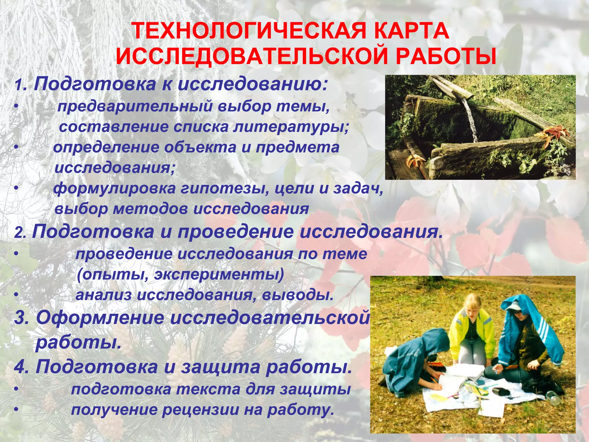 ТЕХНОЛОГИЧЕСКАЯ КАРТА
ИССЛЕДОВАТЕЛЬСКОЙ РАБОТЫ
1. Подготовка к исследованию:
• предварительный выбор темы,
составление списка литературы;
• определение объекта и предмета
исследования;
• формулировка гипотезы, цели и задач,
выбор методов исследования
2. Подготовка и проведение исследования.
• проведение исследования по теме
(опыты, эксперименты)
• анализ исследования, выводы.
3. Оформление исследовательской
работы.
4. Подготовка и защита работы.
• подготовка текста для защиты
• получение рецензии на работу.
 