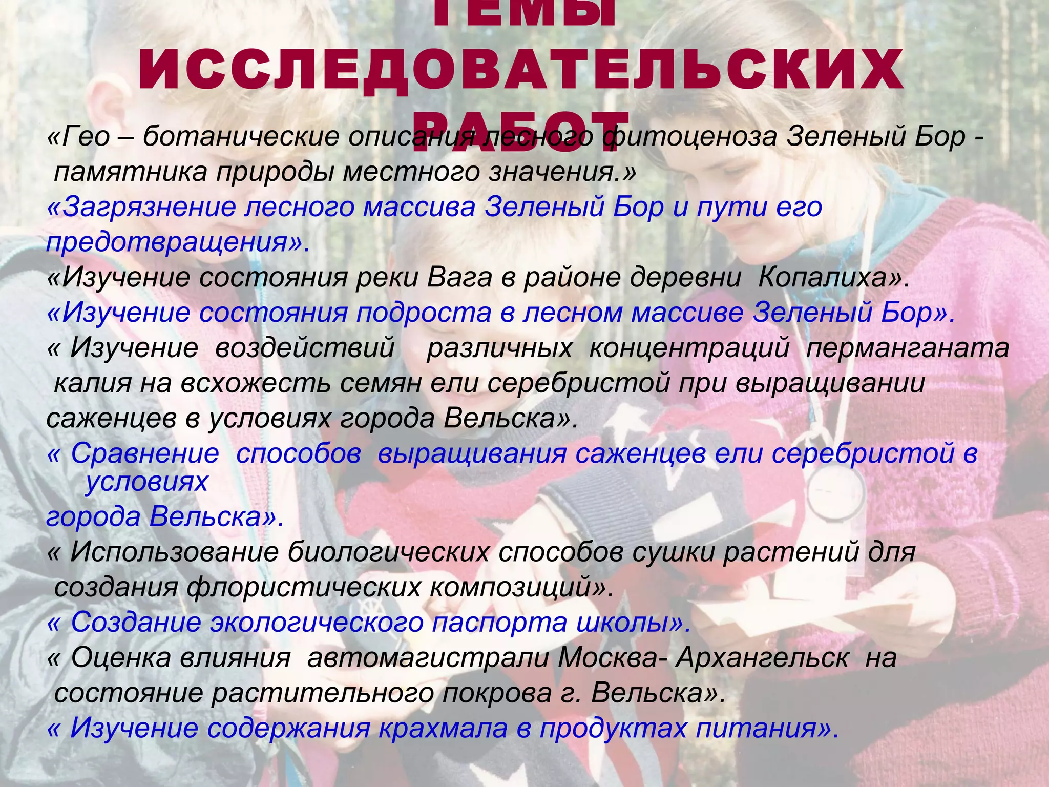 ТЕМЫ
ИССЛЕДОВАТЕЛЬСКИХ
РАБОТ«Гео – ботанические описания лесного фитоценоза Зеленый Бор -
памятника природы местного значения.»
«Загрязнение лесного массива Зеленый Бор и пути его
предотвращения».
«Изучение состояния реки Вага в районе деревни Копалиха».
«Изучение состояния подроста в лесном массиве Зеленый Бор».
« Изучение воздействий различных концентраций перманганата
калия на всхожесть семян ели серебристой при выращивании
саженцев в условиях города Вельска».
« Сравнение способов выращивания саженцев ели серебристой в
условиях
города Вельска».
« Использование биологических способов сушки растений для
создания флористических композиций».
« Создание экологического паспорта школы».
« Оценка влияния автомагистрали Москва- Архангельск на
состояние растительного покрова г. Вельска».
« Изучение содержания крахмала в продуктах питания».
 