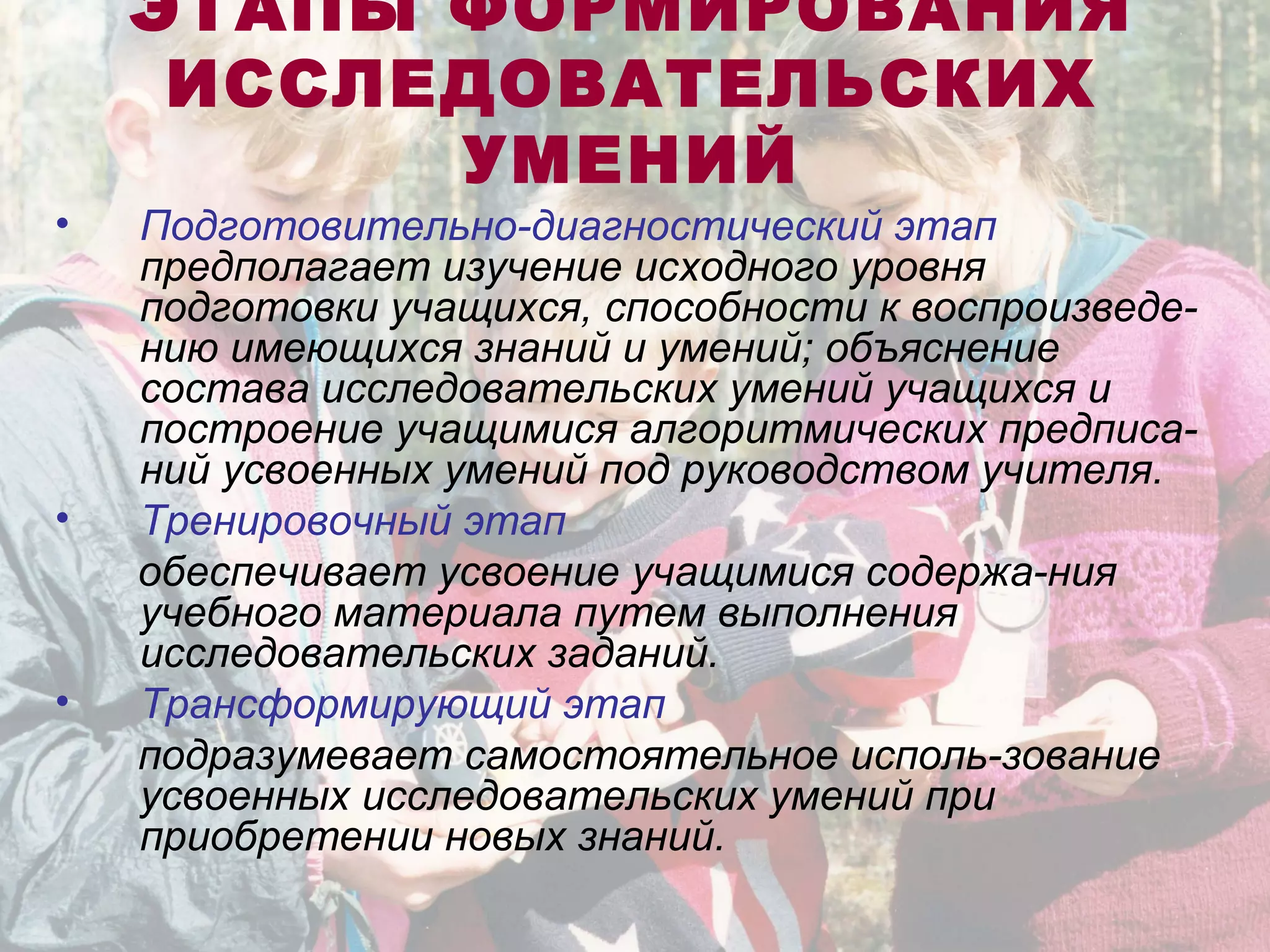 ЭТАПЫ ФОРМИРОВАНИЯ
ИССЛЕДОВАТЕЛЬСКИХ
УМЕНИЙ
• Подготовительно-диагностический этап
предполагает изучение исходного уровня
подготовки учащихся, способности к воспроизведе-
нию имеющихся знаний и умений; объяснение
состава исследовательских умений учащихся и
построение учащимися алгоритмических предписа-
ний усвоенных умений под руководством учителя.
• Тренировочный этап
обеспечивает усвоение учащимися содержа-ния
учебного материала путем выполнения
исследовательских заданий.
• Трансформирующий этап
подразумевает самостоятельное исполь-зование
усвоенных исследовательских умений при
приобретении новых знаний.
 