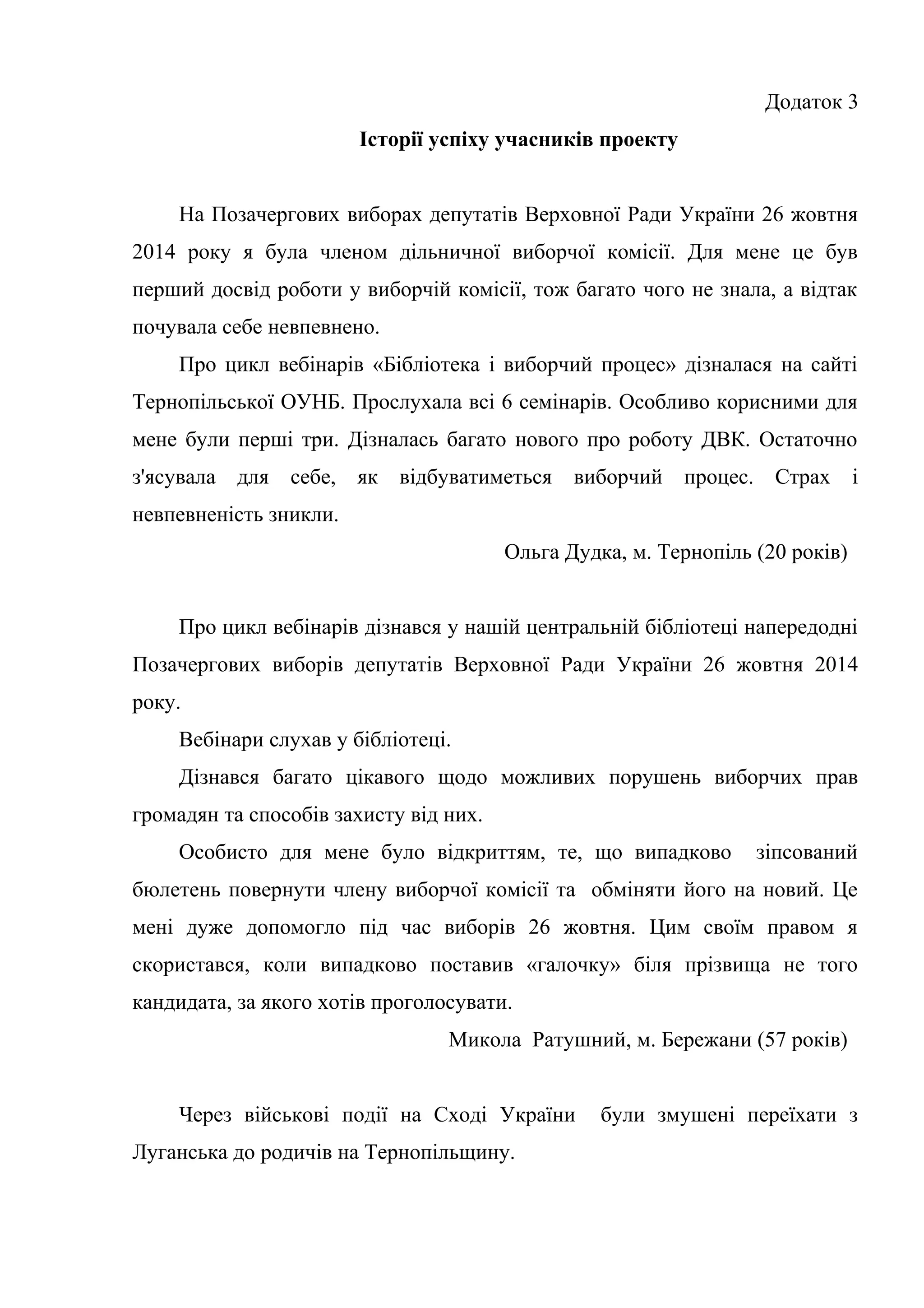 Додаток 3
Історії успіху учасників проекту
На Позачергових виборах депутатів Верховної Ради України 26 жовтня
2014 року я була членом дільничної виборчої комісії. Для мене це був
перший досвід роботи у виборчій комісії, тож багато чого не знала, а відтак
почувала себе невпевнено.
Про цикл вебінарів «Бібліотека і виборчий процес» дізналася на сайті
Тернопільської ОУНБ. Прослухала всі 6 семінарів. Особливо корисними для
мене були перші три. Дізналась багато нового про роботу ДВК. Остаточно
з'ясувала для себе, як відбуватиметься виборчий процес. Страх і
невпевненість зникли.
Ольга Дудка, м. Тернопіль (20 років)
Про цикл вебінарів дізнався у нашій центральній бібліотеці напередодні
Позачергових виборів депутатів Верховної Ради України 26 жовтня 2014
року.
Вебінари слухав у бібліотеці.
Дізнався багато цікавого щодо можливих порушень виборчих прав
громадян та способів захисту від них.
Особисто для мене було відкриттям, те, що випадково зіпсований
бюлетень повернути члену виборчої комісії та обміняти його на новий. Це
мені дуже допомогло під час виборів 26 жовтня. Цим своїм правом я
скористався, коли випадково поставив «галочку» біля прізвища не того
кандидата, за якого хотів проголосувати.
Микола Ратушний, м. Бережани (57 років)
Через військові події на Сході України були змушені переїхати з
Луганська до родичів на Тернопільщину.
 