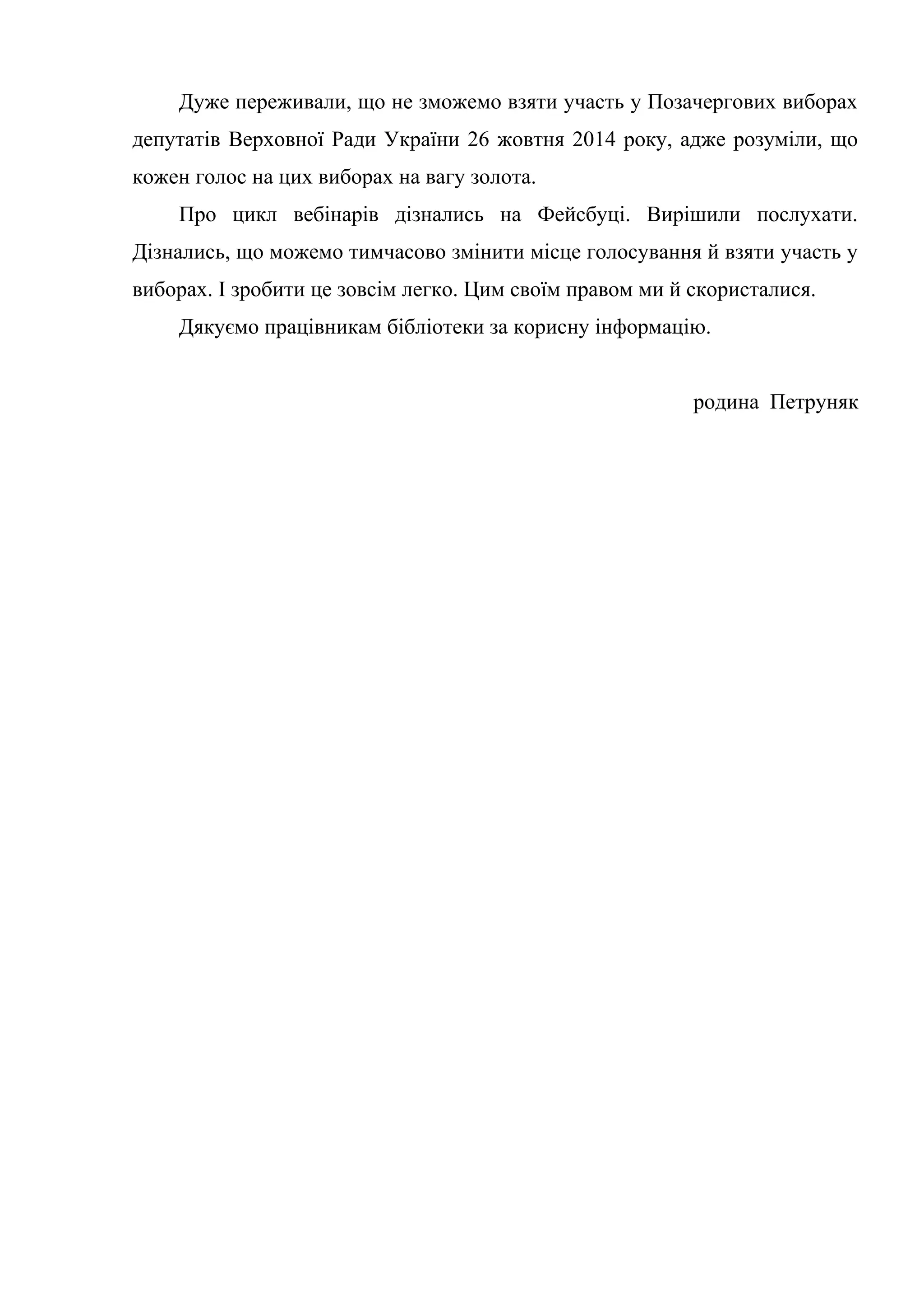 Дуже переживали, що не зможемо взяти участь у Позачергових виборах
депутатів Верховної Ради України 26 жовтня 2014 року, адже розуміли, що
кожен голос на цих виборах на вагу золота.
Про цикл вебінарів дізнались на Фейсбуці. Вирішили послухати.
Дізнались, що можемо тимчасово змінити місце голосування й взяти участь у
виборах. І зробити це зовсім легко. Цим своїм правом ми й скористалися.
Дякуємо працівникам бібліотеки за корисну інформацію.
родина Петруняк
 