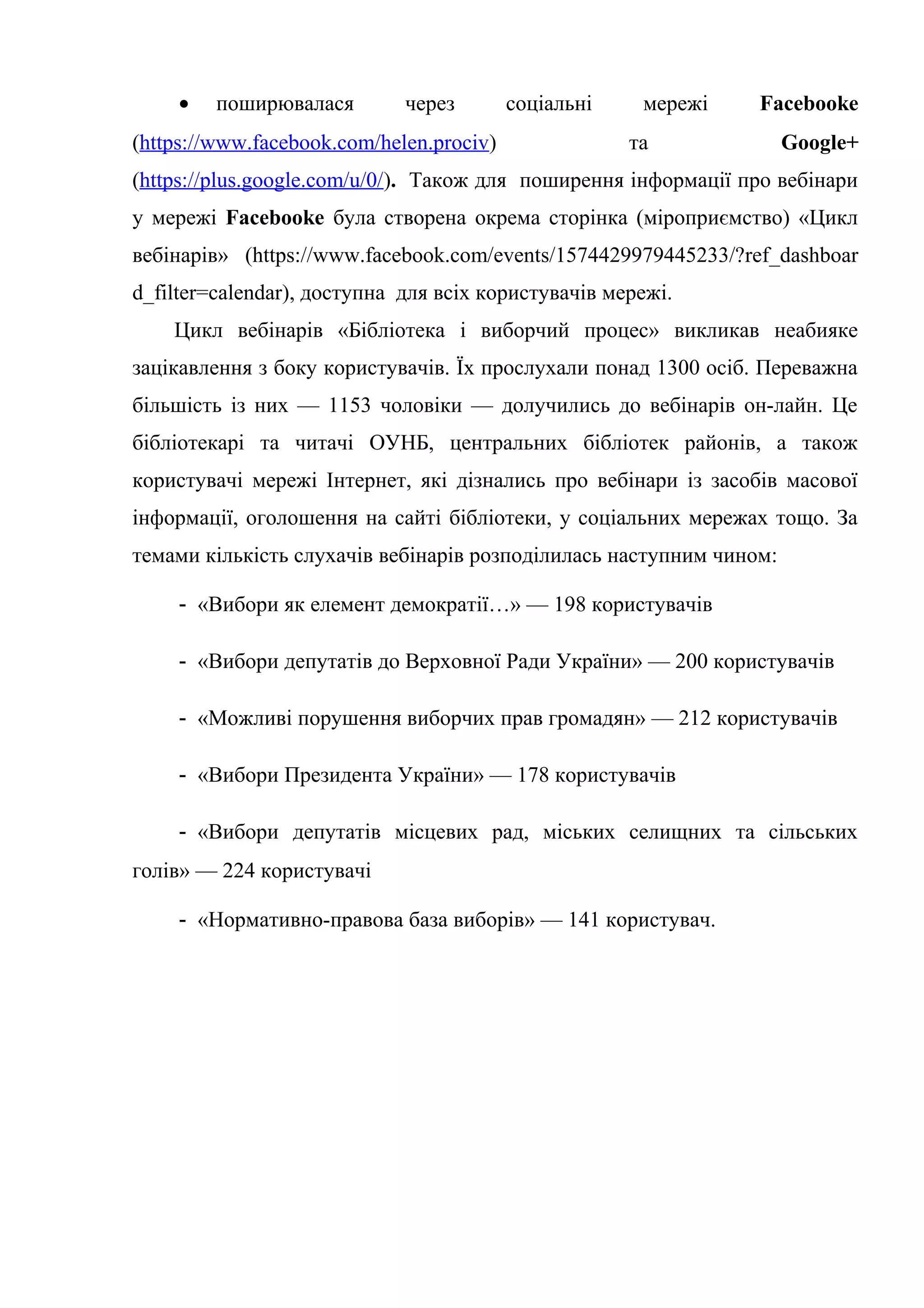 • поширювалася через соціальні мережі Facebooke
(https://www.facebook.com/helen.prociv) та Google+
(https://plus.google.com/u/0/). Також для поширення інформації про вебінари
у мережі Facebooke була створена окрема сторінка (міроприємство) «Цикл
вебінарів» (https://www.facebook.com/events/1574429979445233/?ref_dashboar
d_filter=calendar), доступна для всіх користувачів мережі.
Цикл вебінарів «Бібліотека і виборчий процес» викликав неабияке
зацікавлення з боку користувачів. Їх прослухали понад 1300 осіб. Переважна
більшість із них — 1153 чоловіки — долучились до вебінарів он-лайн. Це
бібліотекарі та читачі ОУНБ, центральних бібліотек районів, а також
користувачі мережі Інтернет, які дізнались про вебінари із засобів масової
інформації, оголошення на сайті бібліотеки, у соціальних мережах тощо. За
темами кількість слухачів вебінарів розподілилась наступним чином:
- «Вибори як елемент демократії…» — 198 користувачів
- «Вибори депутатів до Верховної Ради України» — 200 користувачів
- «Можливі порушення виборчих прав громадян» — 212 користувачів
- «Вибори Президента України» — 178 користувачів
- «Вибори депутатів місцевих рад, міських селищних та сільських
голів» — 224 користувачі
- «Нормативно-правова база виборів» — 141 користувач.
 