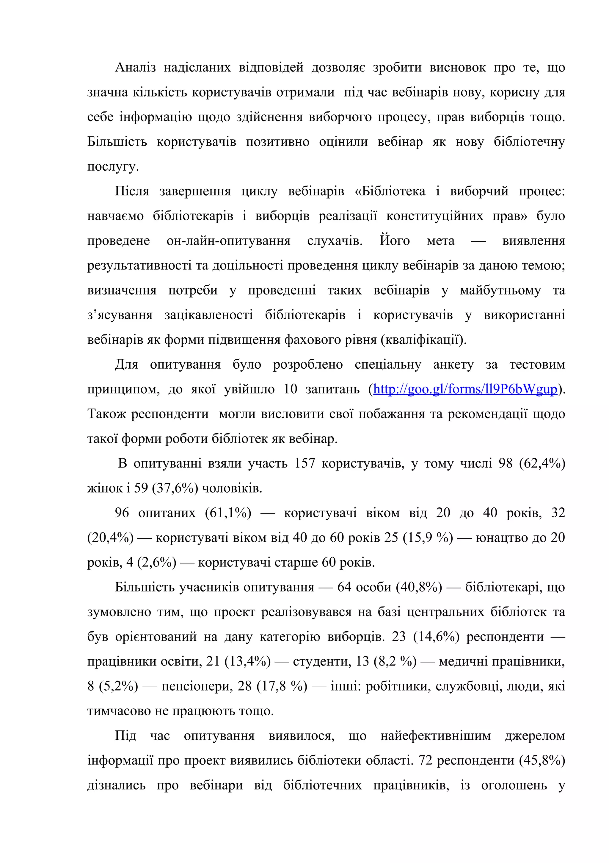 Аналіз надісланих відповідей дозволяє зробити висновок про те, що
значна кількість користувачів отримали під час вебінарів нову, корисну для
себе інформацію щодо здійснення виборчого процесу, прав виборців тощо.
Більшість користувачів позитивно оцінили вебінар як нову бібліотечну
послугу.
Після завершення циклу вебінарів «Бібліотека і виборчий процес:
навчаємо бібліотекарів і виборців реалізації конституційних прав» було
проведене он-лайн-опитування слухачів. Його мета — виявлення
результативності та доцільності проведення циклу вебінарів за даною темою;
визначення потреби у проведенні таких вебінарів у майбутньому та
з’ясування зацікавленості бібліотекарів і користувачів у використанні
вебінарів як форми підвищення фахового рівня (кваліфікації).
Для опитування було розроблено спеціальну анкету за тестовим
принципом, до якої увійшло 10 запитань (http://goo.gl/forms/ll9P6bWgup).
Також респонденти могли висловити свої побажання та рекомендації щодо
такої форми роботи бібліотек як вебінар.
В опитуванні взяли участь 157 користувачів, у тому числі 98 (62,4%)
жінок і 59 (37,6%) чоловіків.
96 опитаних (61,1%) — користувачі віком від 20 до 40 років, 32
(20,4%) — користувачі віком від 40 до 60 років 25 (15,9 %) — юнацтво до 20
років, 4 (2,6%) — користувачі старше 60 років.
Більшість учасників опитування — 64 особи (40,8%) — бібліотекарі, що
зумовлено тим, що проект реалізовувався на базі центральних бібліотек та
був орієнтований на дану категорію виборців. 23 (14,6%) респонденти —
працівники освіти, 21 (13,4%) — студенти, 13 (8,2 %) — медичні працівники,
8 (5,2%) — пенсіонери, 28 (17,8 %) — інші: робітники, службовці, люди, які
тимчасово не працюють тощо.
Під час опитування виявилося, що найефективнішим джерелом
інформації про проект виявились бібліотеки області. 72 респонденти (45,8%)
дізнались про вебінари від бібліотечних працівників, із оголошень у
 