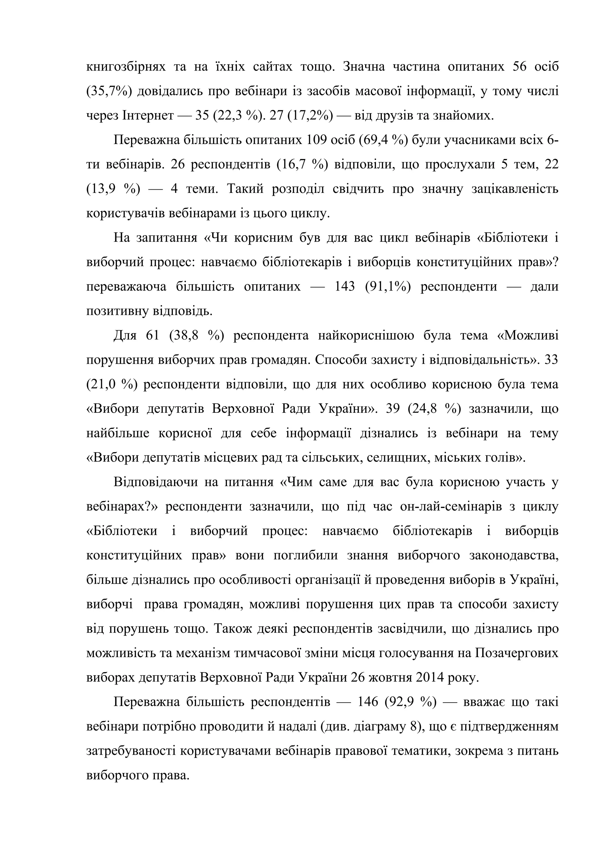 книгозбірнях та на їхніх сайтах тощо. Значна частина опитаних 56 осіб
(35,7%) довідались про вебінари із засобів масової інформації, у тому числі
через Інтернет — 35 (22,3 %). 27 (17,2%) — від друзів та знайомих.
Переважна більшість опитаних 109 осіб (69,4 %) були учасниками всіх 6-
ти вебінарів. 26 респондентів (16,7 %) відповіли, що прослухали 5 тем, 22
(13,9 %) — 4 теми. Такий розподіл свідчить про значну зацікавленість
користувачів вебінарами із цього циклу.
На запитання «Чи корисним був для вас цикл вебінарів «Бібліотеки і
виборчий процес: навчаємо бібліотекарів і виборців конституційних прав»?
переважаюча більшість опитаних — 143 (91,1%) респонденти — дали
позитивну відповідь.
Для 61 (38,8 %) респондента найкориснішою була тема «Можливі
порушення виборчих прав громадян. Способи захисту і відповідальність». 33
(21,0 %) респонденти відповіли, що для них особливо корисною була тема
«Вибори депутатів Верховної Ради України». 39 (24,8 %) зазначили, що
найбільше корисної для себе інформації дізнались із вебінари на тему
«Вибори депутатів місцевих рад та сільських, селищних, міських голів».
Відповідаючи на питання «Чим саме для вас була корисною участь у
вебінарах?» респонденти зазначили, що під час он-лай-семінарів з циклу
«Бібліотеки і виборчий процес: навчаємо бібліотекарів і виборців
конституційних прав» вони поглибили знання виборчого законодавства,
більше дізнались про особливості організації й проведення виборів в Україні,
виборчі права громадян, можливі порушення цих прав та способи захисту
від порушень тощо. Також деякі респондентів засвідчили, що дізнались про
можливість та механізм тимчасової зміни місця голосування на Позачергових
виборах депутатів Верховної Ради України 26 жовтня 2014 року.
Переважна більшість респондентів — 146 (92,9 %) — вважає що такі
вебінари потрібно проводити й надалі (див. діаграму 8), що є підтвердженням
затребуваності користувачами вебінарів правової тематики, зокрема з питань
виборчого права.
 