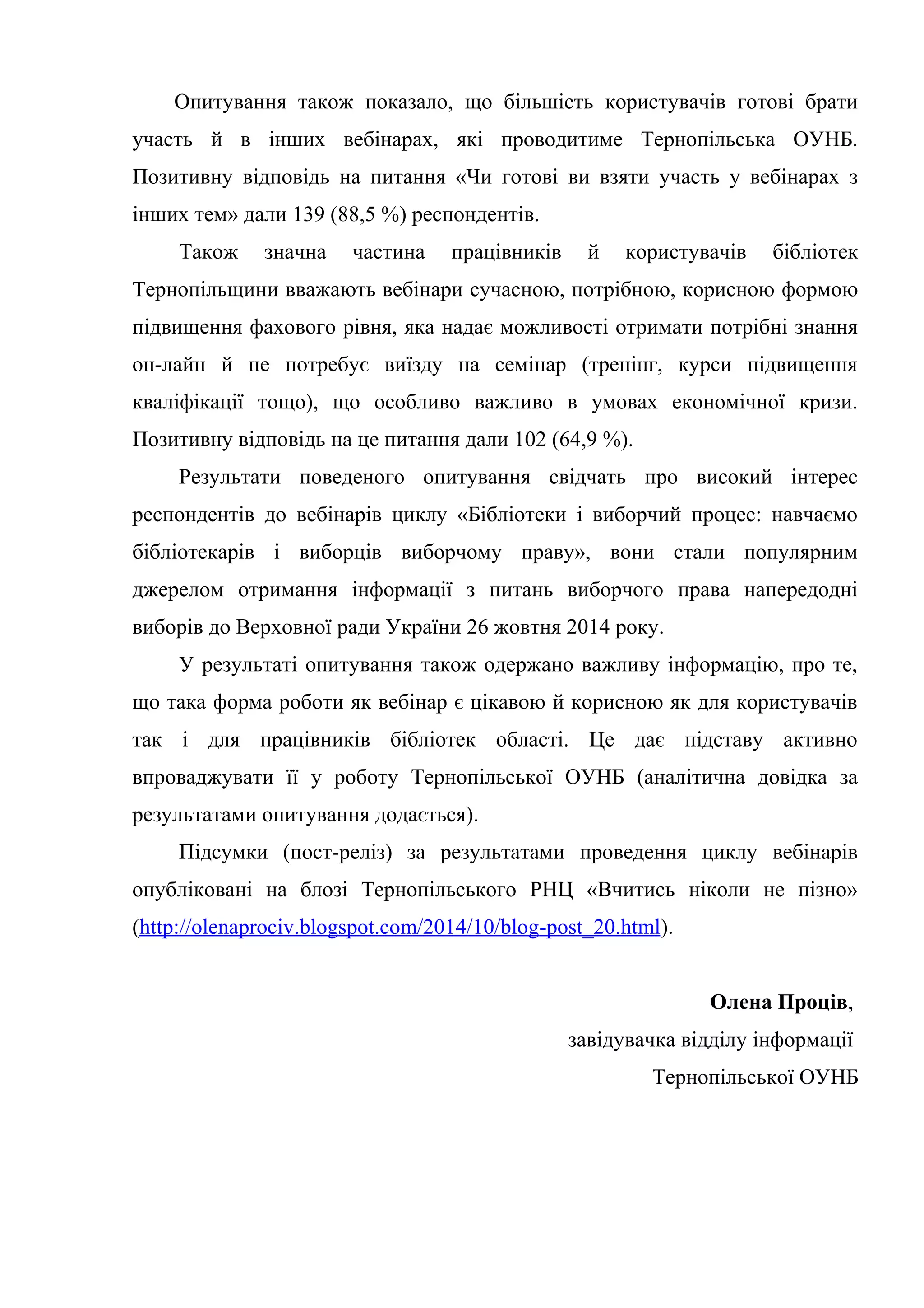 Опитування також показало, що більшість користувачів готові брати
участь й в інших вебінарах, які проводитиме Тернопільська ОУНБ.
Позитивну відповідь на питання «Чи готові ви взяти участь у вебінарах з
інших тем» дали 139 (88,5 %) респондентів.
Також значна частина працівників й користувачів бібліотек
Тернопільщини вважають вебінари сучасною, потрібною, корисною формою
підвищення фахового рівня, яка надає можливості отримати потрібні знання
он-лайн й не потребує виїзду на семінар (тренінг, курси підвищення
кваліфікації тощо), що особливо важливо в умовах економічної кризи.
Позитивну відповідь на це питання дали 102 (64,9 %).
Результати поведеного опитування свідчать про високий інтерес
респондентів до вебінарів циклу «Бібліотеки і виборчий процес: навчаємо
бібліотекарів і виборців виборчому праву», вони стали популярним
джерелом отримання інформації з питань виборчого права напередодні
виборів до Верховної ради України 26 жовтня 2014 року.
У результаті опитування також одержано важливу інформацію, про те,
що така форма роботи як вебінар є цікавою й корисною як для користувачів
так і для працівників бібліотек області. Це дає підставу активно
впроваджувати її у роботу Тернопільської ОУНБ (аналітична довідка за
результатами опитування додається).
Підсумки (пост-реліз) за результатами проведення циклу вебінарів
опубліковані на блозі Тернопільського РНЦ «Вчитись ніколи не пізно»
(http://olenaprociv.blogspot.com/2014/10/blog-post_20.html).
Олена Проців,
завідувачка відділу інформації
Тернопільської ОУНБ
 