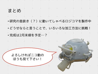 よろしければニコ動の
ほうも見て下さい！
まとめ
• 研究の息抜き（？）に動いてしゃべるロジコマを製作中
• どうせならと言うことで，いろいろな加工方法に挑戦！
• 完成は2月末頃を予定…？
 