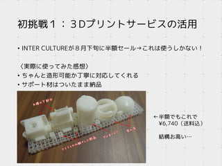 初挑戦１：３Dプリントサービスの活用
• INTER CULTUREが８月下旬に半額セール→これは使うしかない！
〈実際に使ってみた感想〉
• ちゃんと造形可能か丁寧に対応してくれる
• サポート材はついたまま納品
←半額でもこれで
¥6,740（送料込）
結構お高い…
 