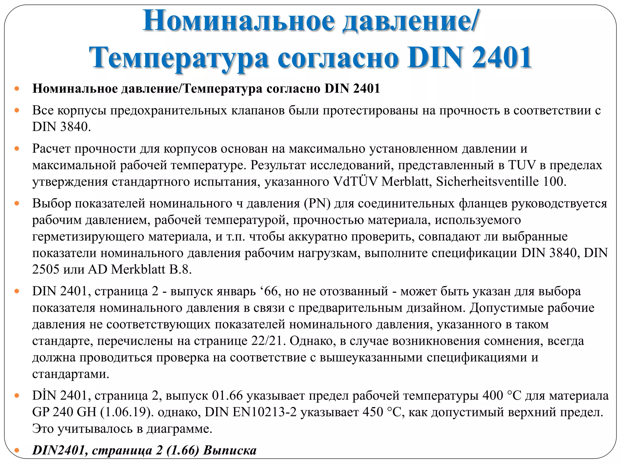 Номинальное давление/
Температура согласно DIN 2401
 Номинальное давление/Температура согласно DIN 2401
 Все корпусы предохранительных клапанов были протестированы на прочность в соответствии с
DIN 3840.
 Расчет прочности для корпусов основан на максимально установленном давлении и
максимальной рабочей температуре. Результат исследований, представленный в TUV в пределах
утверждения стандартного испытания, указанного VdTÜV Merblatt, Sicherheitsventille 100.
 Выбор показателей номинального ч давления (PN) для соединительных фланцев руководствуется
рабочим давлением, рабочей температурой, прочностью материала, используемого
герметизирующего материала, и т.п. чтобы аккуратно проверить, совпадают ли выбранные
показатели номинального давления рабочим нагрузкам, выполните спецификации DIN 3840, DIN
2505 или AD Merkblatt В.8.
 DIN 2401, страница 2 - выпуск январь ‘66, но не отозванный - может быть указан для выбора
показателя номинального давления в связи с предварительным дизайном. Допустимые рабочие
давления не соответствующих показателей номинального давления, указанного в таком
стандарте, перечислены на странице 22/21. Однако, в случае возникновения сомнения, всегда
должна проводиться проверка на соответствие с вышеуказанными спецификациями и
стандартами.
 DİN 2401, страница 2, выпуск 01.66 указывает предел рабочей температуры 400 °С для материала
GP 240 GH (1.06.19). однако, DIN EN10213-2 указывает 450 °С, как допустимый верхний предел.
Это учитывалось в диаграмме.
 DIN2401, страница 2 (1.66) Выписка
 