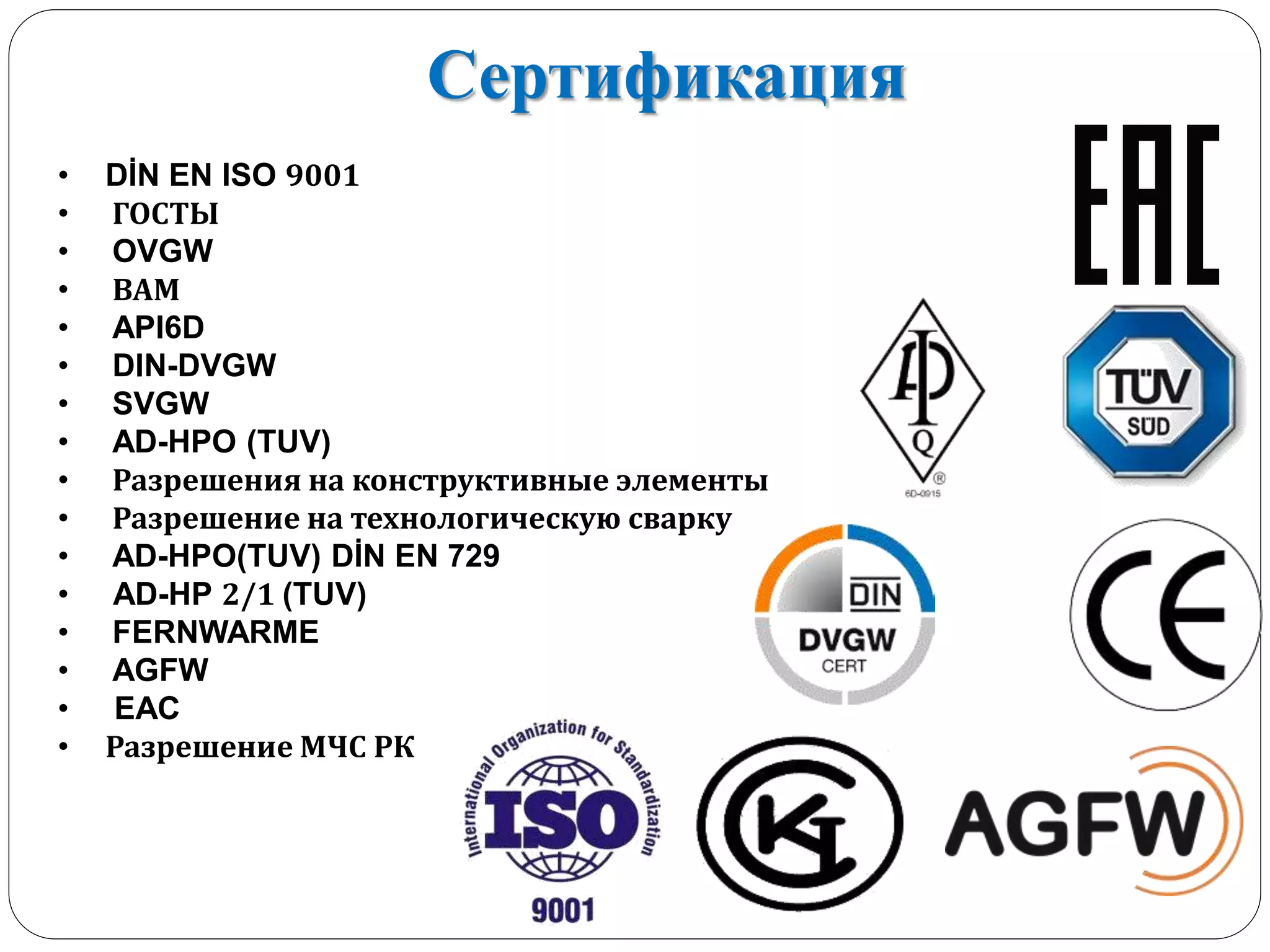 Сертификация
• DİN EN ISO 9001
• ГОСТЫ
• OVGW
• ВАМ
• API6D
• DIN-DVGW
• SVGW
• AD-HPO (TUV)
• Разрешения на конструктивные элементы
• Разрешение на технологическую сварку
• AD-HPO(TUV) DİN EN 729
• AD-HP 2/1 (TUV)
• FERNWARME
• AGFW
• EAC
• Разрешение МЧС РК
 