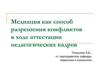 Медиация как способ
разрешения конфликтов
в ходе аттестации
педагогических кадров
Галушина Э.Б.,
ст. преподаватель кафедры
педагогики и психологии
 