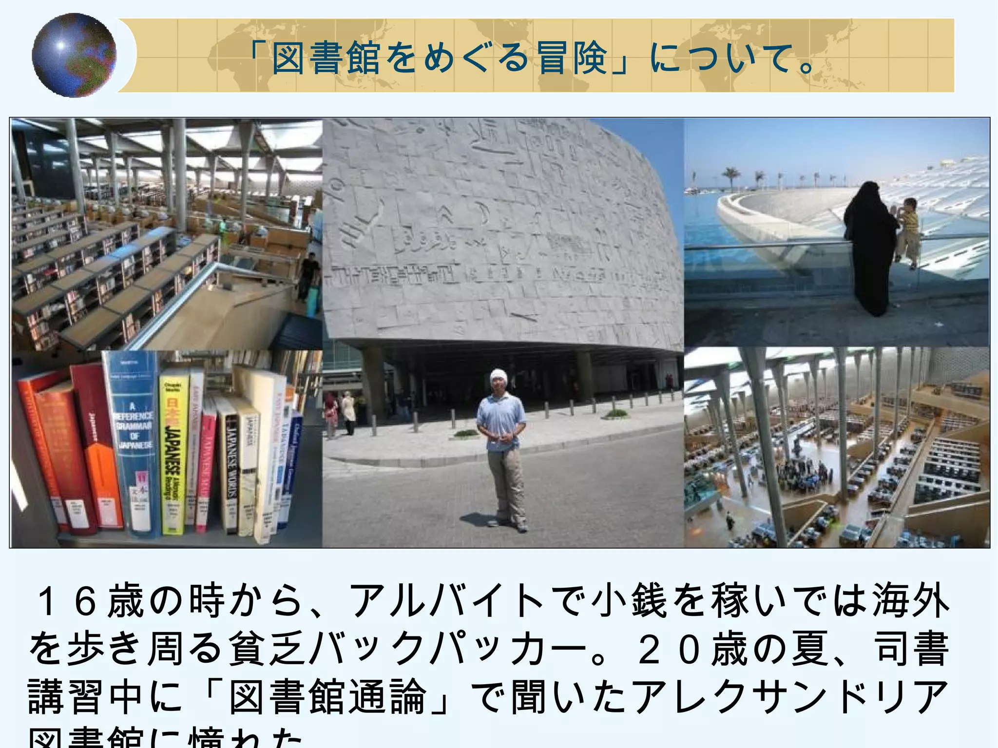 「図書館をめぐる冒険」について。
１６歳の時から、アルバイトで小銭を稼いでは海外
を歩き周る貧乏バックパッカー。２０歳の夏、司書
講習中に「図書館通論」で聞いたアレクサンドリア
 