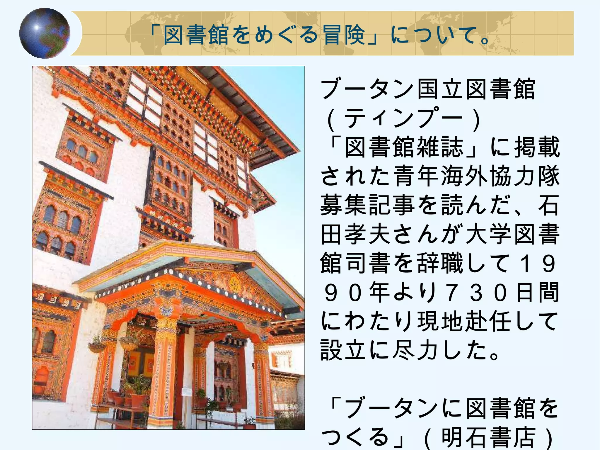 「図書館をめぐる冒険」について。
ブータン国立図書館
（ティンプー）
「図書館雑誌」に掲載
された青年海外協力隊
募集記事を読んだ、石
田孝夫さんが大学図書
館司書を辞職して１９
９０年より７３０日間
にわたり現地赴任して
設立に尽力した。
「ブータンに図書館を
つくる」（明石書店）
 