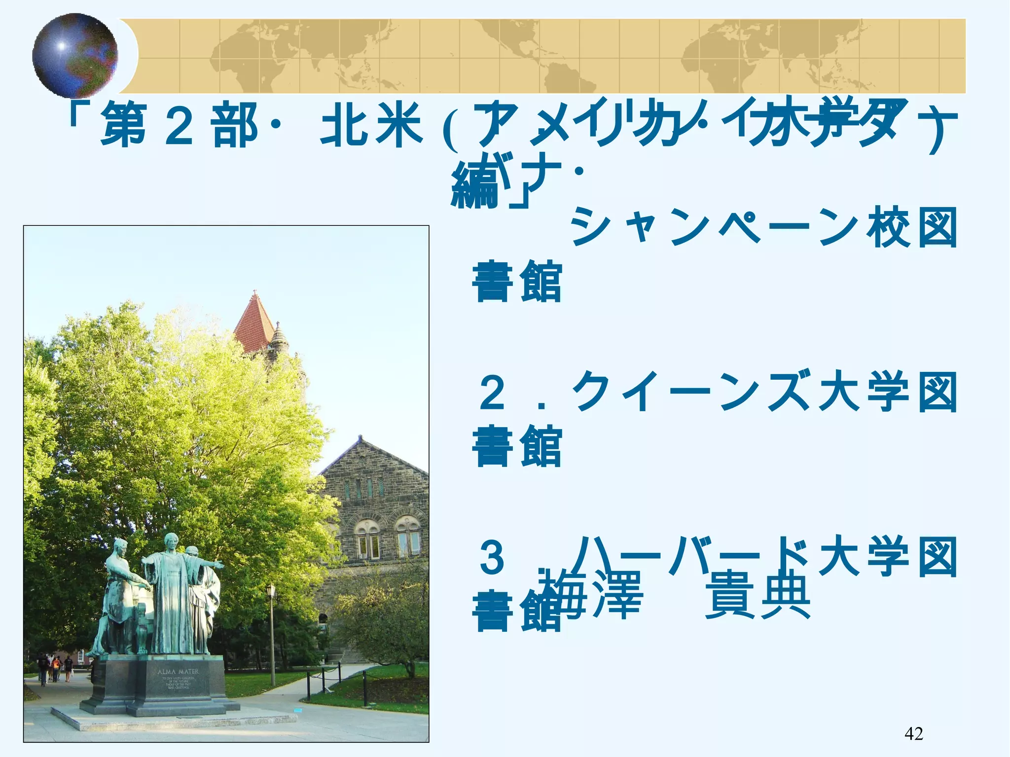 「第２部・北米 ( アメリカ・カナダ）
編」
42
１．イリノイ大学アー
バナ・
　　シャンペーン校図
書館
２．クイーンズ大学図
書館
３．ハーバード大学図
書館　　　梅澤　貴典　　
 