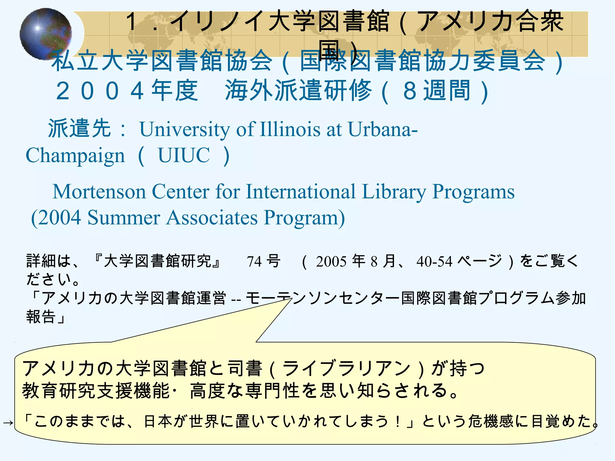 　私立大学図書館協会（国際図書館協力委員会）
　２００４年度　海外派遣研修（８週間）
　派遣先： University of Illinois at Urbana-
Champaign （ UIUC ）
　 Mortenson Center for International Library Programs
(2004 Summer Associates Program)
詳細は、『大学図書館研究』　 74 号　（ 2005 年 8 月、 40-54 ページ）をご覧く
ださい。
「アメリカの大学図書館運営 -- モーテンソンセンター国際図書館プログラム参加
報告」
１．イリノイ大学図書館（アメリカ合衆
国）
　アメリカの大学図書館と司書（ライブラリアン）が持つ
　教育研究支援機能・高度な専門性を思い知らされる。
→ 「このままでは、日本が世界に置いていかれてしまう！」という危機感に目覚めた。
 