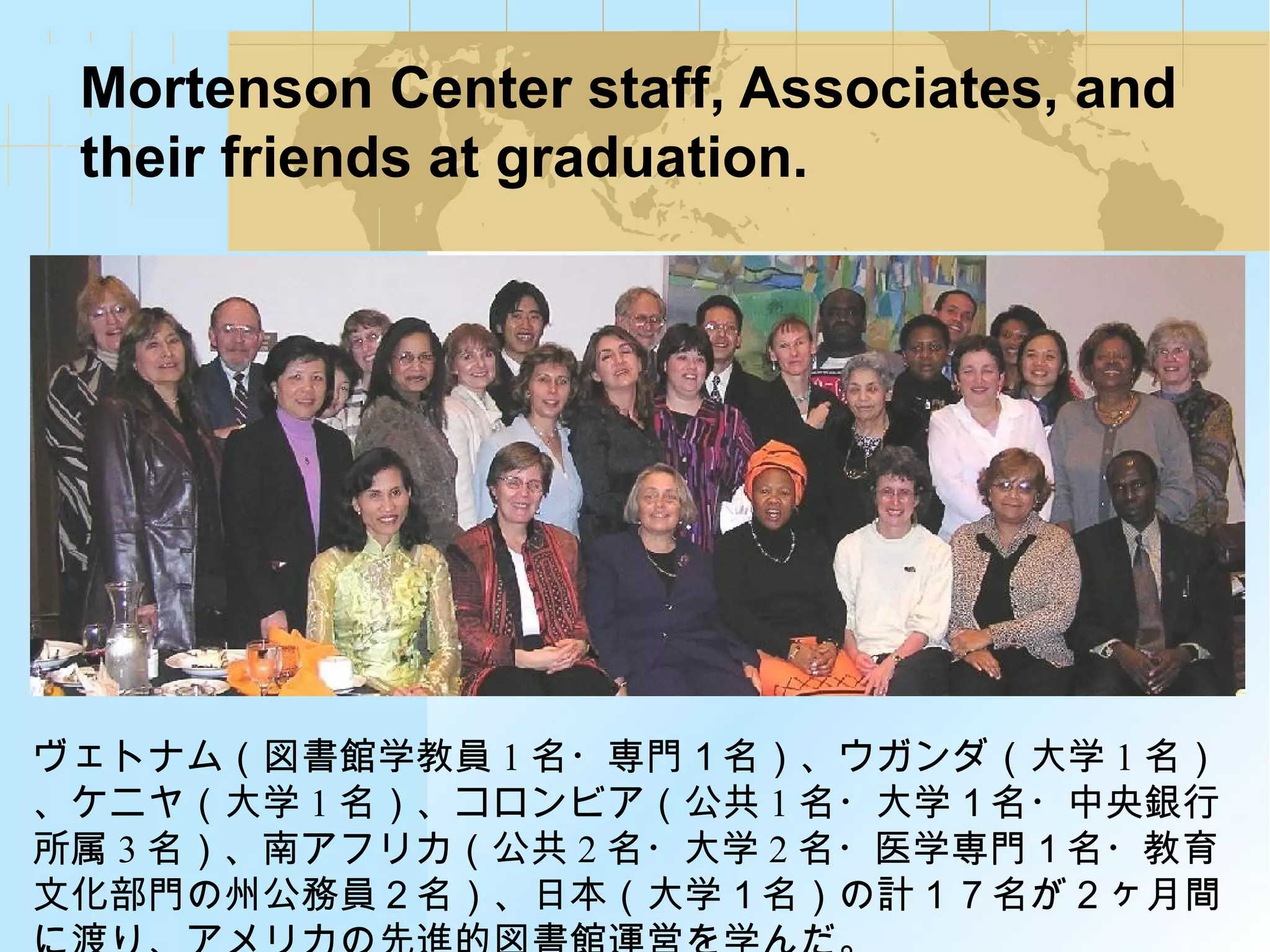 Mortenson Center staff, Associates, and
their friends at graduation.
ヴェトナム（図書館学教員 1 名・専門１名）、ウガンダ（大学 1 名）
、ケニヤ（大学 1 名）、コロンビア（公共 1 名・大学１名・中央銀行
所属 3 名）、南アフリカ（公共 2 名・大学 2 名・医学専門１名・教育
文化部門の州公務員２名）、日本（大学１名）の計１７名が２ヶ月間
 