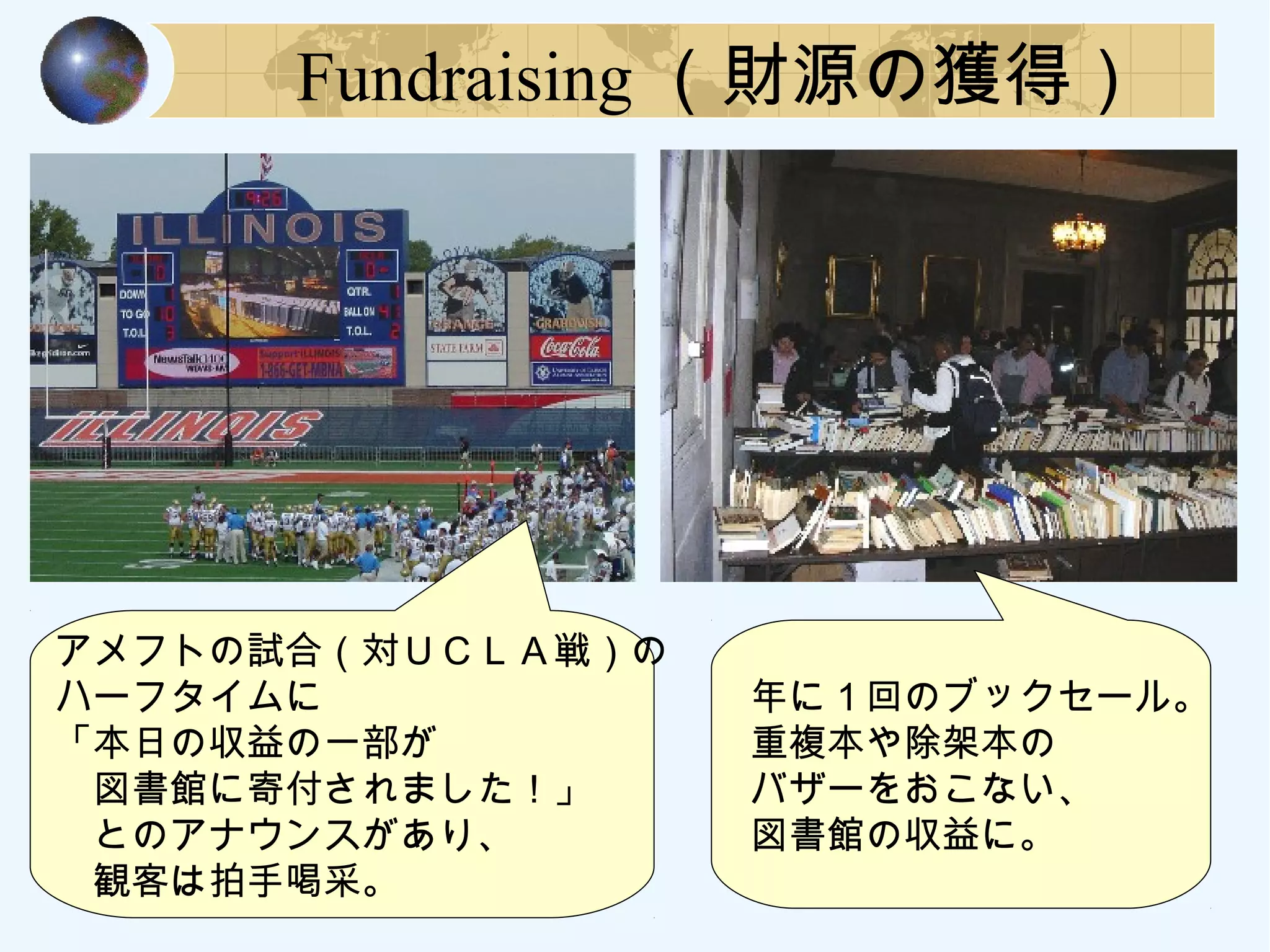Fundraising （財源の獲得）
　アメフトの試合（対ＵＣＬＡ戦）の
　ハーフタイムに
　「本日の収益の一部が
　　図書館に寄付されました！」
　　とのアナウンスがあり、
　　観客は拍手喝采。
　年に１回のブックセール。
　重複本や除架本の
　バザーをおこない、
　図書館の収益に。
 