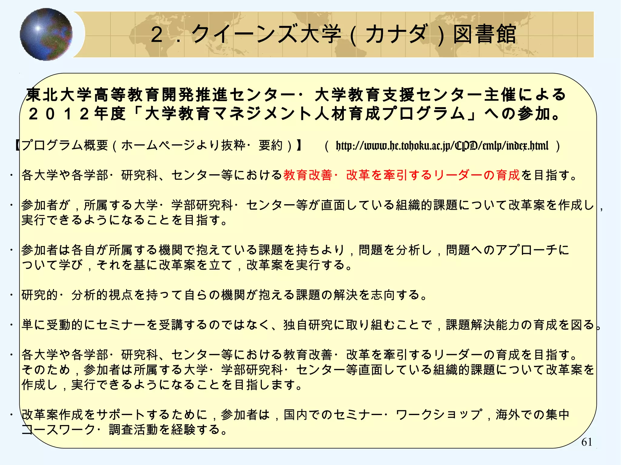 ２．クイーンズ大学（カナダ）図書館
　東北大学高等教育開発推進センター・大学教育支援センター主催による
　２０１２年度「大学教育マネジメント人材育成プログラム」への参加。
【プログラム概要（ホームページより抜粋・要約）】　（ http://www.he.tohoku.ac.jp/CPD/emlp/index.html ）
・各大学や各学部・研究科、センター等における教育改善・改革を牽引するリーダーの育成を目指す。
・参加者が，所属する大学・学部研究科・センター等が直面している組織的課題について改革案を作成し，
　実行できるようになることを目指す。
・参加者は各自が所属する機関で抱えている課題を持ちより，問題を分析し，問題へのアプローチに
　ついて学び，それを基に改革案を立て，改革案を実行する。
・研究的・分析的視点を持って自らの機関が抱える課題の解決を志向する。
・単に受動的にセミナーを受講するのではなく、独自研究に取り組むことで，課題解決能力の育成を図る。
・各大学や各学部・研究科、センター等における教育改善・改革を牽引するリーダーの育成を目指す。
　そのため，参加者は所属する大学・学部研究科・センター等直面している組織的課題について改革案を
　作成し，実行できるようになることを目指します。
・改革案作成をサポートするために，参加者は，国内でのセミナー・ワークショップ，海外での集中
　コースワーク・調査活動を経験する。
61
 