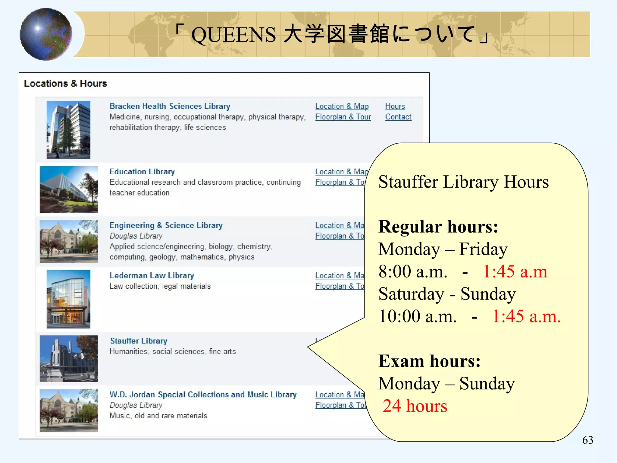 63
Stauffer Library Hours
Regular hours:
Monday – Friday
8:00 a.m. - 1:45 a.m
Saturday - Sunday
10:00 a.m. - 1:45 a.m.
Exam hours:
Monday – Sunday
24 hours
「 QUEENS 大学図書館について」
 