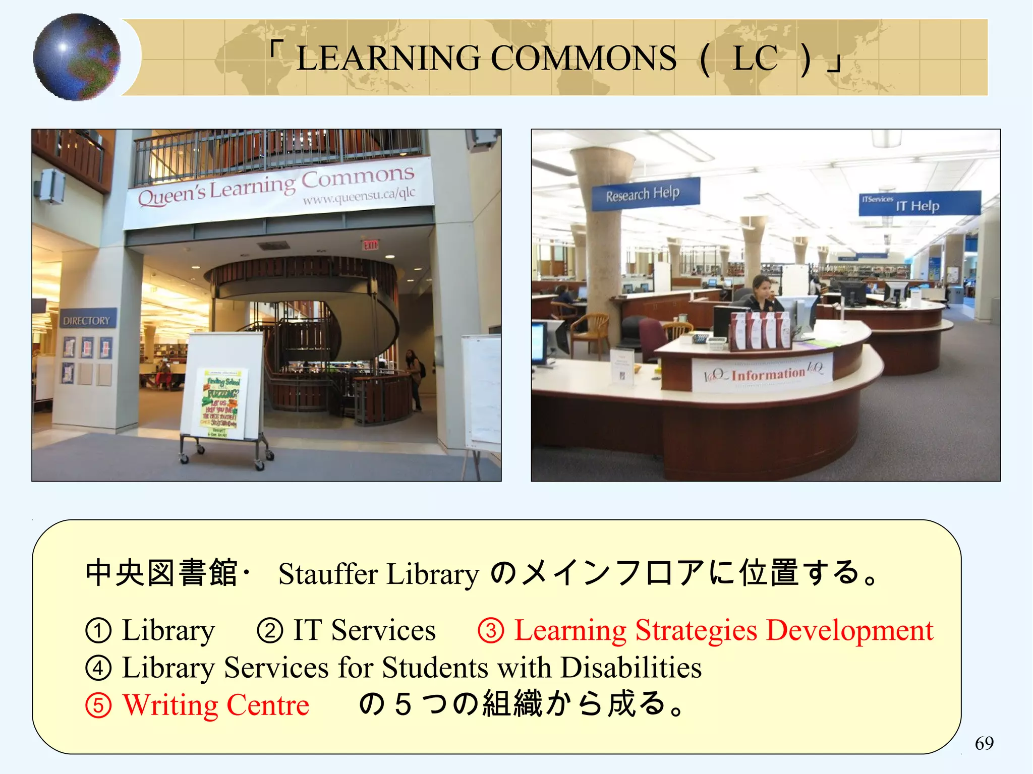 69
「 LEARNING COMMONS （ LC ）」
　中央図書館・ Stauffer Library のメインフロアに位置する。　
　
　① Library 　② IT Services 　③ Learning Strategies Development
　④ Library Services for Students with Disabilities
　⑤ Writing Centre 　の５つの組織から成る。
 