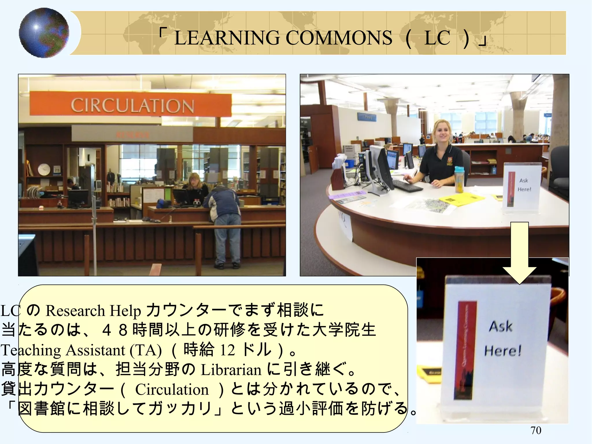 70
LC の Research Help カウンターでまず相談に
当たるのは、４８時間以上の研修を受けた大学院生
Teaching Assistant (TA) （時給 12 ドル）。
高度な質問は、担当分野の Librarian に引き継ぐ。
貸出カウンター（ Circulation ）とは分かれているので、
「図書館に相談してガッカリ」という過小評価を防げる。
「 LEARNING COMMONS （ LC ）」
 
