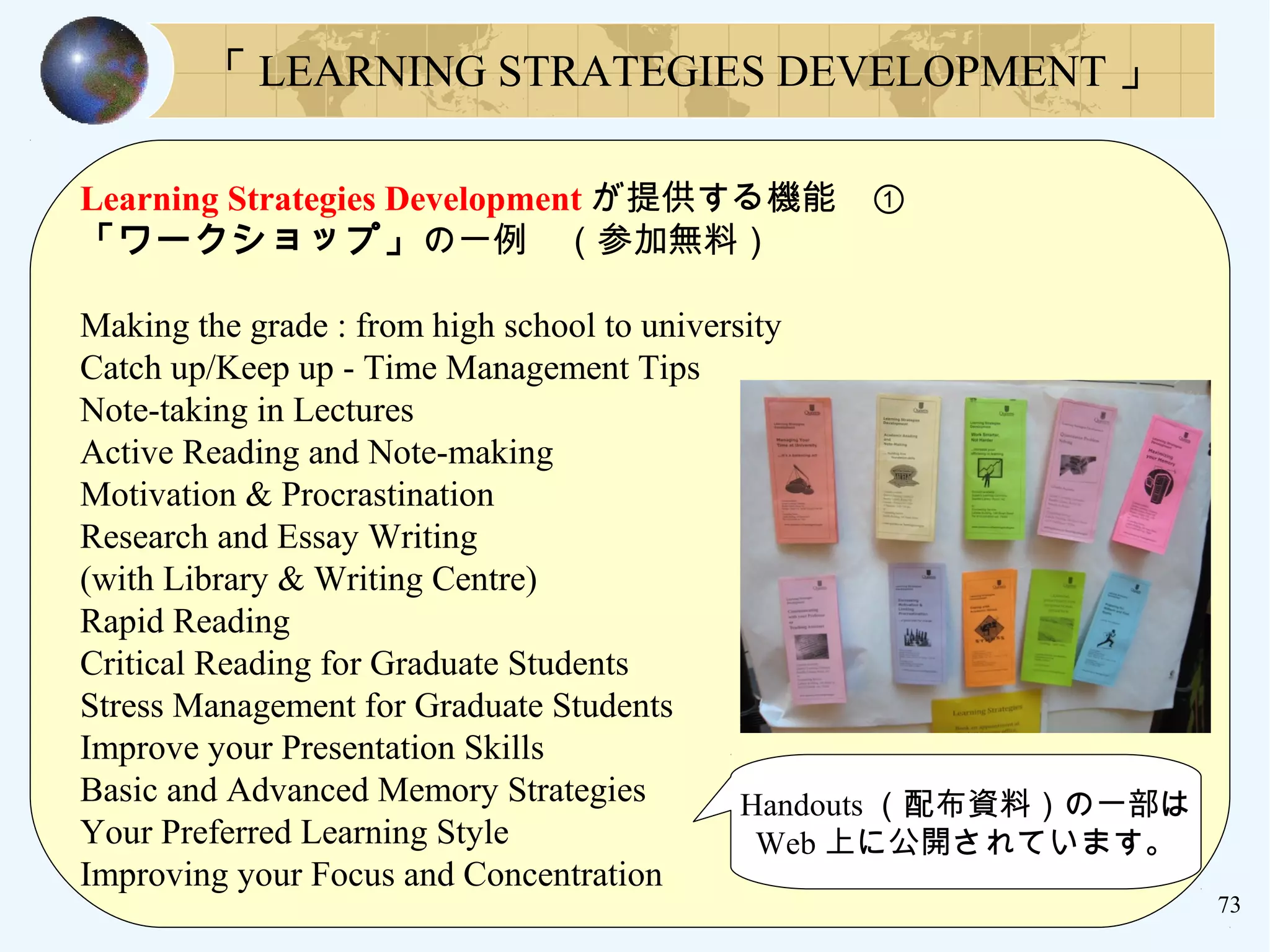 73
「 LEARNING STRATEGIES DEVELOPMENT 」
Learning Strategies Development が提供する機能　①
「ワークショップ」の一例　（参加無料）
Making the grade : from high school to university
Catch up/Keep up - Time Management Tips
Note-taking in Lectures
Active Reading and Note-making
Motivation & Procrastination
Research and Essay Writing
(with Library & Writing Centre)
Rapid Reading
Critical Reading for Graduate Students
Stress Management for Graduate Students
Improve your Presentation Skills
Basic and Advanced Memory Strategies
Your Preferred Learning Style
Improving your Focus and Concentration
Handouts （配布資料）の一部は
Web 上に公開されています。
 