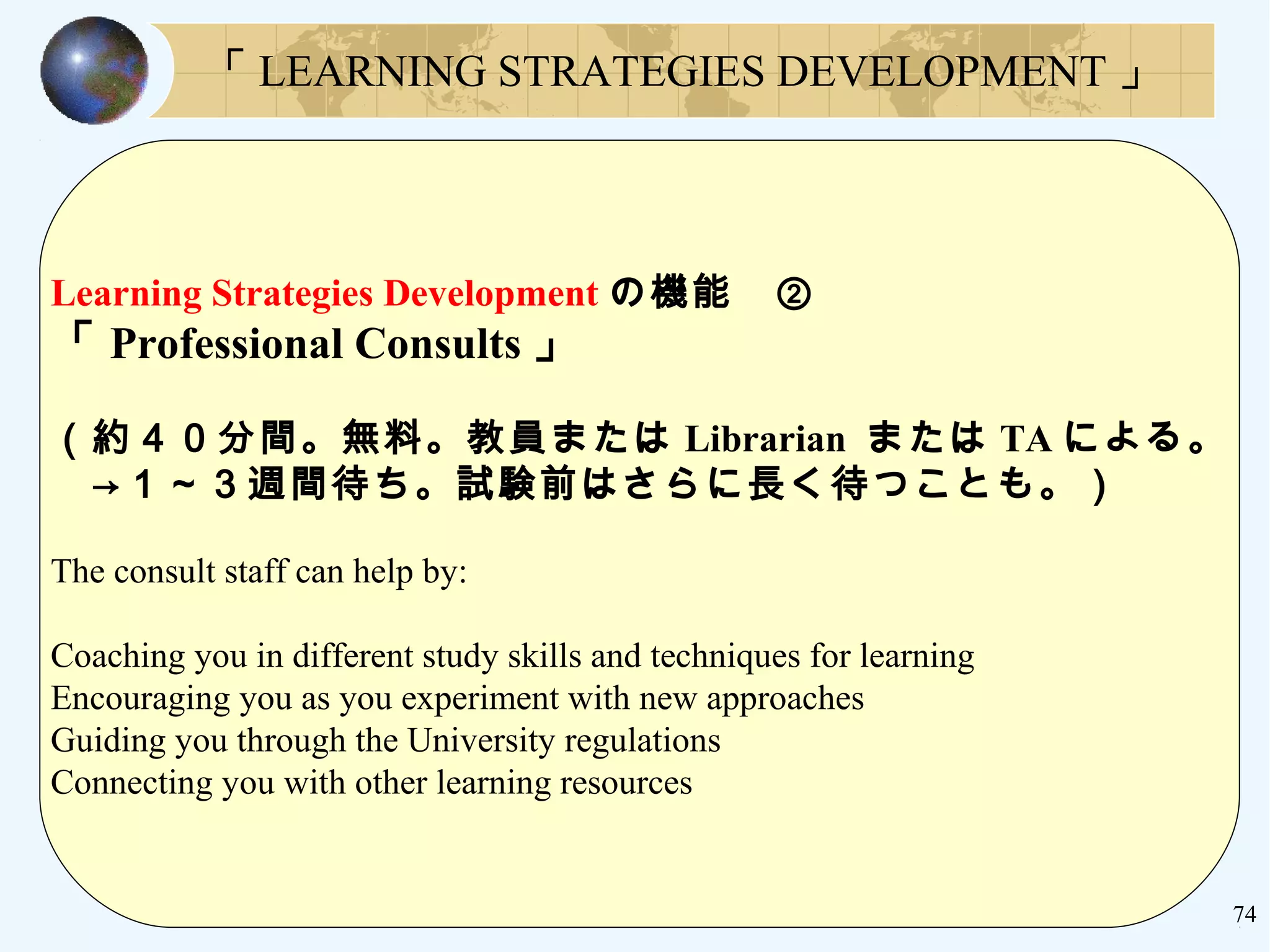 74
Learning Strategies Development の機能　②
「 Professional Consults 」
（約４０分間。無料。教員または Librarian または TA による。
　→１～３週間待ち。試験前はさらに長く待つことも。）
The consult staff can help by:
Coaching you in different study skills and techniques for learning
Encouraging you as you experiment with new approaches
Guiding you through the University regulations
Connecting you with other learning resources
「 LEARNING STRATEGIES DEVELOPMENT 」
 
