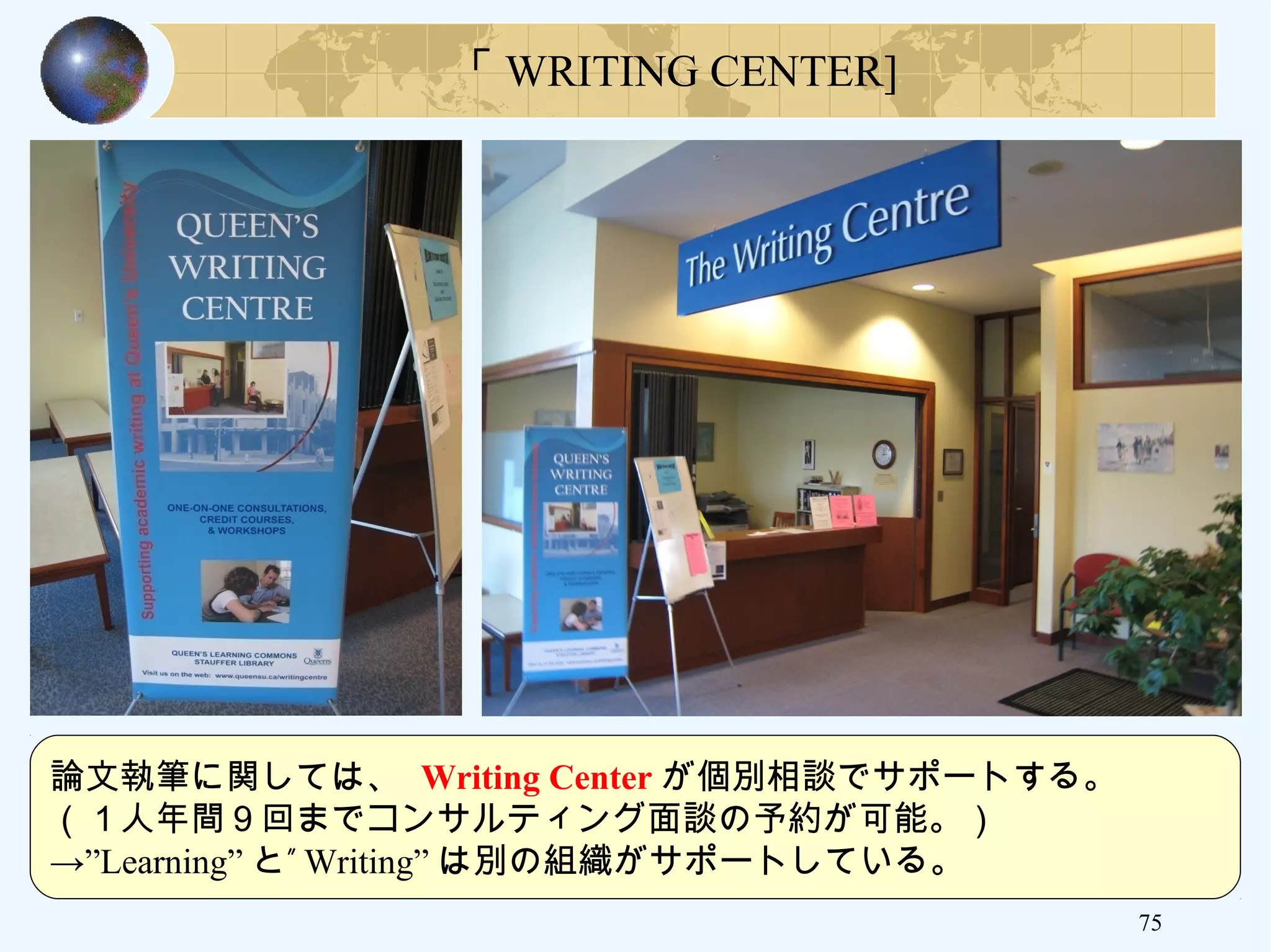 75
「 WRITING CENTER]
論文執筆に関しては、 Writing Center が個別相談でサポートする。
（１人年間９回までコンサルティング面談の予約が可能。）
→”Learning” ”と Writing” は別の組織がサポートしている。
 