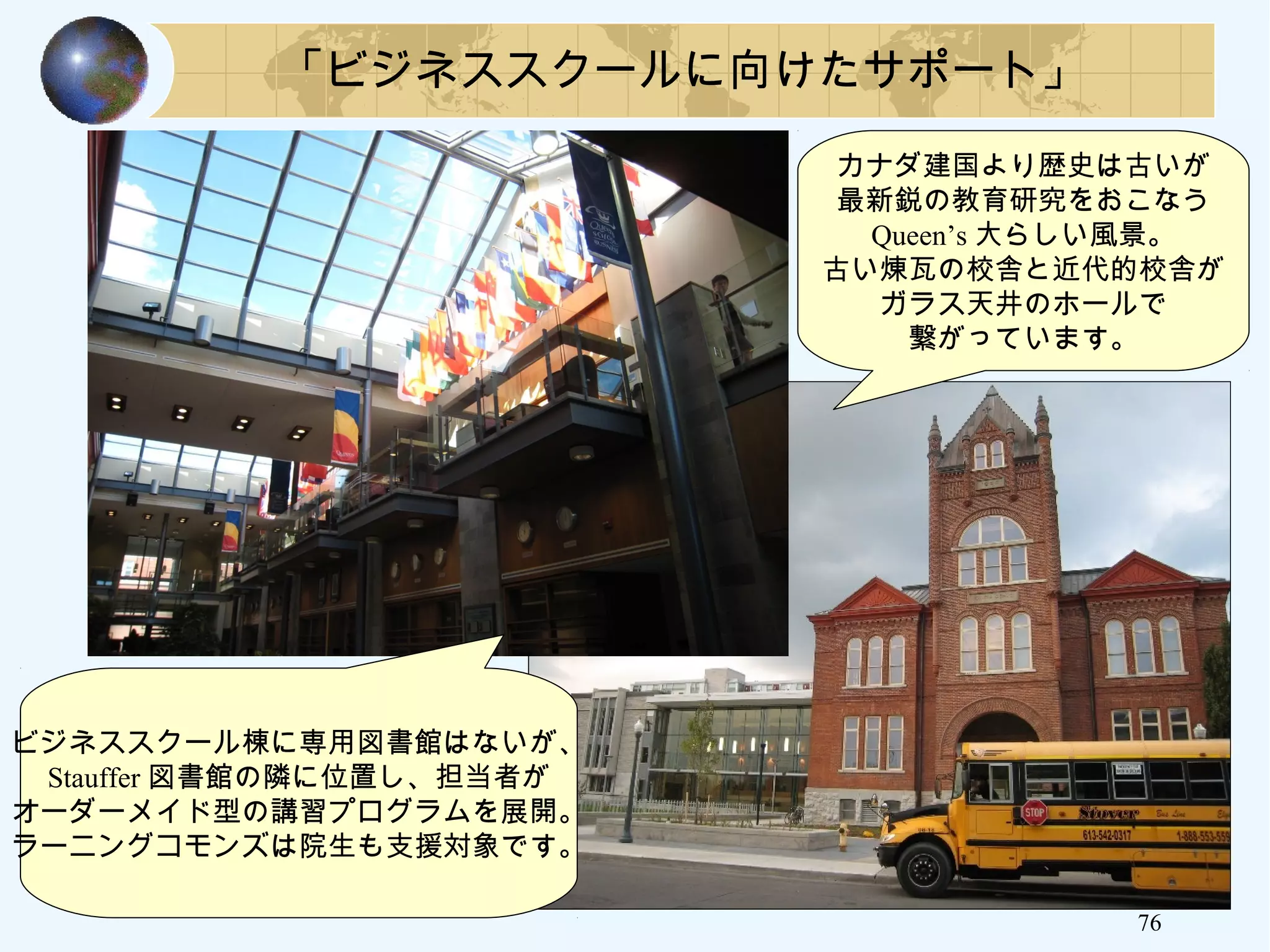 76
「ビジネススクールに向けたサポート」
ビジネススクール棟に専用図書館はないが、
Stauffer 図書館の隣に位置し、担当者が
オーダーメイド型の講習プログラムを展開。
ラーニングコモンズは院生も支援対象です。
カナダ建国より歴史は古いが
最新鋭の教育研究をおこなう
Queen’s 大らしい風景。
古い煉瓦の校舎と近代的校舎が
ガラス天井のホールで
繋がっています。
 