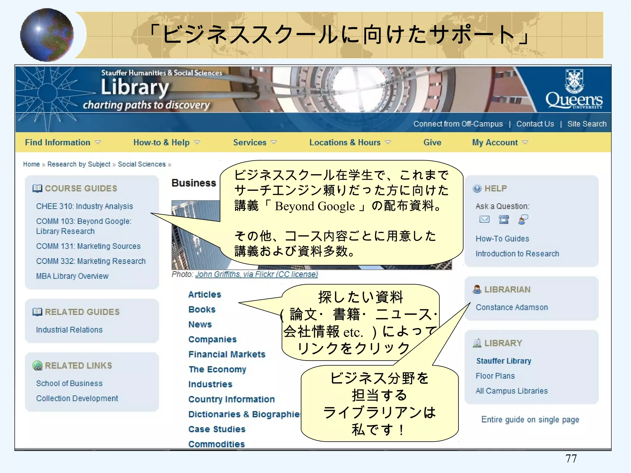 77
「ビジネススクールに向けたサポート」
ビジネススクール在学生で、これまで
サーチエンジン頼りだった方に向けた
講義「 Beyond Google 」の配布資料。
その他、コース内容ごとに用意した
講義および資料多数。
探したい資料
（論文・書籍・ニュース・
会社情報 etc. ）によって
リンクをクリック。
ビジネス分野を
担当する
ライブラリアンは
私です！
 
