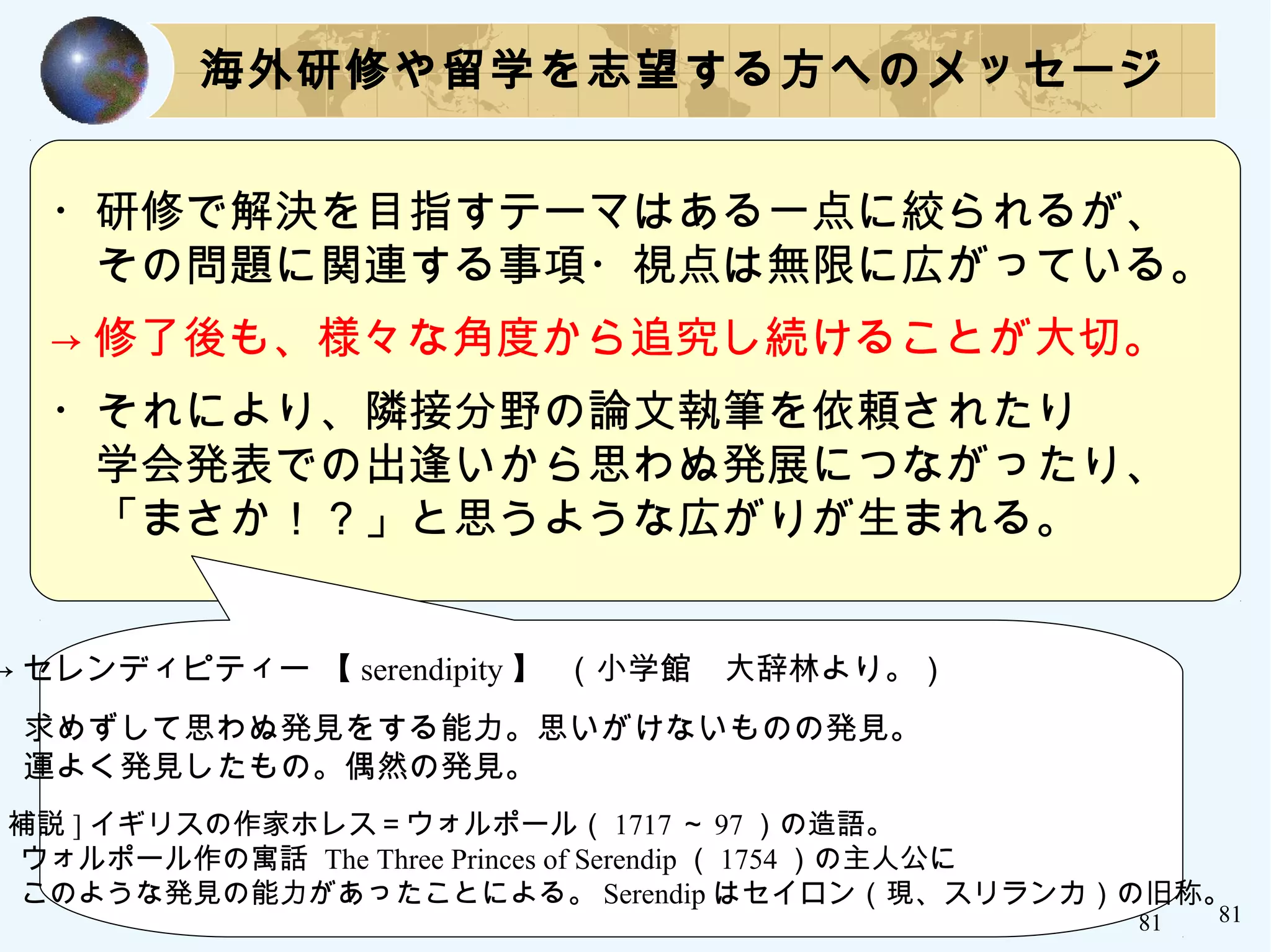 81
・研修で解決を目指すテーマはある一点に絞られるが、
　その問題に関連する事項・視点は無限に広がっている。
→ 修了後も、様々な角度から追究し続けることが大切。
・それにより、隣接分野の論文執筆を依頼されたり
　学会発表での出逢いから思わぬ発展につながったり、
　「まさか！？」と思うような広がりが生まれる。
海外研修や留学を志望する方へのメッセージ
→ セレンディピティー 【 serendipity 】 （小学館　大辞林より。）
　
　求めずして思わぬ発見をする能力。思いがけないものの発見。
　運よく発見したもの。偶然の発見。
[ 補説 ] イギリスの作家ホレス＝ウォルポール（ 1717 ～ 97 ）の造語。
　ウォルポール作の寓話 The Three Princes of Serendip （ 1754 ）の主人公に
　このような発見の能力があったことによる。 Serendip はセイロン（現、スリランカ）の旧称。
81
 