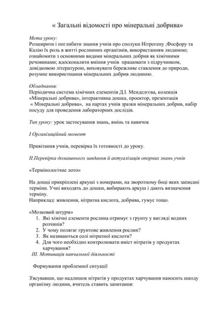 « Загальні відомості про мінеральні добрива»
Мета уроку:
Розширити і поглибити знання учнів про сполуки Нітрогену ,Фосфору та
Калію їх роль в житті рослинних організмів, використанням людиною;
ознайомити з основними видами мінеральних добрив як хімічними
речовинами; вдосконалити вміння учнів працювати з підручником,
довідковою літературою, виховувати бережливе ставлення до природи,
розумне використнання мінеральних добрив людиною.
Обладнання:
Періодична система хімічних елементів Д.І. Менделєєва, колекція
«Мінеральні добрива», інтерактивна дошка, проектор, презентація
« Мінеральні добрива», на партах учнів зразки мінеральних добрив, набір
посуду для проведення лабораторних дослідів.
Тип уроку: урок застосування знань, вмінь та навичок
І Організаційний момент
Привітання учнів, перевірка їх готовності до уроку.
ІІ.Перевірка домашнього завдання й актуалізація опорних знань учнів
«Термінологічне лото»
На дошці прикріплені аркуші з номерами, на зворотному боці яких записані
терміни. Учні виходять до дошки, вибирають аркуш і дають визначення
терміну.
Наприклад: живлення, нітратна кислота, добрива, гумус тощо.
«Мозковий штурм»
1. Які хімічні елементи рослина отримує з грунту у вигляді водних
розчинів?
2. У чому полягає грунтове живлення рослин?
3. Як називаються солі нітратної кислоти?
4. Для чого необхідно контролювати вміст нітратів у продуктах
харчування?
ІІІ. Мотивація навчальної діяльності
Формування проблемної ситуації
З'ясувавши, що надлишок нітратів у продуктах харчування наносить шкоду
організму людини, вчитель ставить запитання:
 