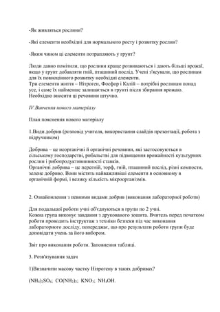 -Як живляться рослини?
-Які елементи необхідні для нормального росту і розвитку рослин?
-Яким чином ці елементи потрапляють у грунт?
Люди давно помітили, що рослини краще розвиваються і дають більші врожаї,
якщо у грунт добавляти гній, пташиний послід. Учені з'ясували, що рослинам
для їх повноцінного розвитку необхідні елементи.
Три елементи життя – Нітроген, Фосфор і Калій – потрібні рослинам понад
усе, і саме їх найменше залишається в грунті після збирання врожаю.
Необхідно вносити ці речовини штучно.
IV.Вивчення нового матеріалу
План пояснення нового матеріалу
1.Види добрив (розповід учителя, використання слайдів презентації, робота з
підручником)
Добрива – це неорганічні й органічні речовини, які застосовуються в
сільському господарстві, рибальстві для підвищення врожайності культурних
рослин і рибопродуктивнивності ставків.
Органічні добрива – це перегній, торф, гній, пташиний послід, різні компости,
зелене добриво. Вони містять найважливіші елементи в основному в
органічній формі, і велику кількість мікроорганізмів.
2. Ознайомлення з певними видами добрив (виконання лабораторної роботи)
Для подальшої роботи учні об'єднуються в групи по 2 учні.
Кожна група виконує завдання з друкованого зошита. Вчитель перед початком
роботи проводить інструктаж з техніки безпеки під час виконання
лабораторного досліду, попереджає, що про результати роботи групи буде
доповідати учень за його вибором.
Звіт про виконання роботи. Заповнення таблиці.
3. Розв'язування задач
1)Визначити масову частку Нітрогену в таких добривах?
(NH4)2SO4; CO(NH2)2; KNO3; NH4OH.
 