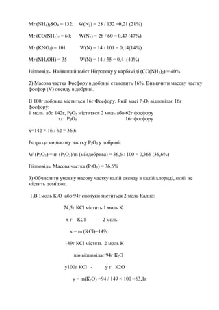 Mr (NH4)2SO4 = 132; W(N2) = 28 / 132 =0,21 (21%)
Mr (CO(NH2)2 = 60; W(N2) = 28 / 60 = 0,47 (47%)
Mr (KNO3) = 101 W(N) = 14 / 101 = 0,14(14%)
Mr (NH4OH) = 35 W(N) = 14 / 35 = 0,4 (40%)
Відповідь. Найвищий вміст Нітрогену у карбаміді (CO(NH2)2) = 40%
2) Масова частка Фосфору в добриві становить 16%. Визначити масову частку
фосфор (V) оксиду в добриві.
В 100г добрива міститься 16г Фосфору. Якій масі Р2О5 відповідає 16г
фосфору:
1 моль, або 142г, Р2О5 міститься 2 моль або 62г фосфору
хг Р2О5 16г фосфору
х=142 × 16 / 62 = 36,6
Розрахуємо масову частку Р2О5 у добриві:
W (Р2О5) = m (P2O5)/m (міндобрива) = 36,6 / 100 = 0,366 (36,6%)
Відповідь. Масова частка (Р2О5) = 36.6%
3) Обчислити умовну масову частку калій оксиду в калій хлориді, який не
містить домішок.
1.В 1моль К2О або 94г сполуки міститься 2 моль Калію:
74,5г КCl містить 1 моль К
х г КСl - 2 моль
х = m (KCl)=149г
149г КСl містять 2 моль К
що відповідає 94г К2О
у100г КСl - у г К2О
у = m(К2О) =94 / 149 × 100 =63,1г
 