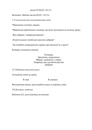 звідси W (K2O) =63,1%
Відповідь. Масова частка (К2О) = 63,1%
V Узагальнення та систематизація знань
*Виконання тестових завдань
*Вирішення проблемного питання, яке було поставлене на початку уроку.
-Які добрива є найпродуктивніші?
-В якій кількості необхідно вносити добрива?
-Чи потрібно дотримуватись правил при внесенні їх у грунт?
Конкурс складання сенканів
Речовина
Органічна, неорганічна
Вбирає, підживлює, сприяє
Покращує ріст, розвиток рослин
Добриво
VI. Підбиття підсумків уроку
Складання схеми до уроку
Я знав Я дізнався
Виставлення оцінок, аналіз роботи класу та окремих учнів
VII.Домашнє завдання.
Вивчити §12, дати відповіді на питання
 