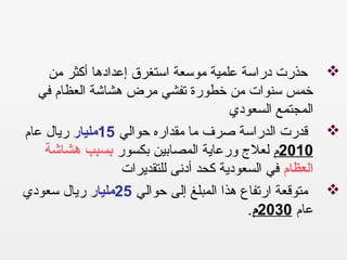 ‫من‬ ‫أكثر‬ ‫إعدادها‬ ‫استغرق‬ ‫موسعة‬ ‫علمية‬ ‫دراسة‬ ‫حذرت‬
‫في‬ ‫العظام‬ ‫هشاشة‬ ‫مرض‬ ‫تفشي‬ ‫خطورة‬ ‫من‬ ‫سنوات‬ ‫خمس‬
‫السعودي‬ ‫المجتمع‬
‫حوالي‬ ‫مقداره‬ ‫ما‬ ‫صرف‬ ‫الدراسة‬ ‫قدرت‬15‫مليار‬‫عام‬ ‫ريال‬
2010‫م‬‫بكسور‬ ‫المصابين‬ ‫ورعاية‬ ‫لعل ج‬‫هشاشة‬ ‫بسبب‬
‫العظام‬‫للتقديرات‬ ‫أدنى‬ ‫كحد‬ ‫السعودية‬ ‫في‬
‫حوالي‬ ‫إلى‬ ‫المبلغ‬ ‫هذا‬ ‫ارتفاع‬ ‫متوقعة‬25‫مليار‬‫سعودي‬ ‫ريال‬
‫عام‬2030‫م‬. 
 