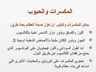 .‫طرق‬ ‫بعدة‬ ‫العظام‬ ‫صحة‬ ‫تعزز‬ ‫ان‬ ‫والبذور‬ ‫للمكسرات‬ ‫يمكن‬
.‫بالكالسيوم‬ ‫ذغنية‬ ‫الشمس‬ ‫دروار‬ ‫روبذرور‬ ‫روالفستق‬ ‫اللوز‬
‫اروميغا‬ ‫الدهنية‬ ‫بالحماض‬ ‫مليئة‬ ‫الكتان‬ ‫روبذرور‬ ‫الجوز‬3.
‫الذي‬ ‫البوتاسيوم‬ ‫على‬ ‫فيحتويان‬ ‫رواللوز‬ ‫السوداني‬ ‫الفول‬ ‫اما‬
.‫البول‬ ‫عطريق‬ ‫عن‬ ‫الكالسيوم‬ ‫فقدان‬ ‫من‬ ‫يمنع‬
‫البرروتين‬ ‫على‬ ‫المكسرات‬ ‫تحتوي‬‫التي‬ ‫الخرى‬ ‫روالمغذيات‬
.‫قوية‬ ‫عظام‬ ‫بناء‬ ‫في‬ ‫تساعد‬
‫والحبوب‬ ‫المكسرات‬
 