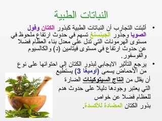 ‫الطبية‬ ‫النباتات‬
•‫كبذرور‬ ‫الطبية‬ ‫النباتات‬ ‫أن‬ ‫التجارب‬ ‫أثبتت‬‫الكتان‬‫وفول‬
‫الصويا‬‫روجذرور‬‫الجينسنغ‬‫في‬ ‫ملحوظ‬ ‫ارتفاع‬ ‫حدروث‬ ‫في‬ ‫تسهم‬
‫فضل‬ ‫العظام‬ ‫بناء‬ ‫معدل‬ ‫على‬ ‫تدل‬ ‫التي‬ ‫الهرمونات‬ ‫مستوى‬
‫روالكالسيوم‬ (‫)د‬ ‫فيتامين‬ ‫مستوى‬ ‫في‬ ‫ارتفاع‬ ‫حدروث‬ ‫عن‬
.‫روالفوسفور‬
•‫نوع‬ ‫على‬ ‫احتوائها‬ ‫إلى‬ ‫الكتان‬ ‫لبذرور‬ ‫اليجابي‬ ‫التأثير‬ ‫يرجع‬
‫يسمى‬ ‫الحماض‬ ‫من‬‫)أوميغا‬3(‫يستطيع‬
‫من‬ ‫يقلل‬ ‫أن‬‫السيتوكينات‬ ‫إنتاج‬‫الضارة‬
‫هدم‬ ‫حدروث‬ ‫على‬ ‫دليل‬ ‫روجودها‬ ‫يعتبر‬ ‫التي‬
‫خواص‬ ‫عن‬ ‫فضل‬ ‫للعظام‬
‫الكتان‬ ‫بذرور‬‫للكسدة‬ ‫المضادة‬.
 