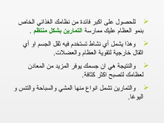 ‫الخاص‬ ‫الغذائي‬ ‫نظامك‬ ‫من‬ ‫فائدة‬ ‫اكبر‬ ‫على‬ ‫للحصول‬
‫ممارسة‬ ‫عليك‬ ‫العظام‬ ‫بنمو‬‫منتظم‬ ‫بشكل‬ ‫التمارين‬.
‫أي‬ ‫او‬ ‫الجسم‬ ‫ثقل‬ ‫فيه‬ ‫تستخدم‬ ‫نشاط‬ ‫أي‬ ‫يشمل‬ ‫وهذا‬
.‫والعضلت‬ ‫العظام‬ ‫لتقوية‬ ‫خارجية‬ ‫اثقال‬
‫المعادن‬ ‫من‬ ‫المزيد‬ ‫يوفر‬ ‫جسمك‬ ‫ان‬ ‫هي‬ ‫والنتيجة‬
.‫كثافة‬ ‫اكثر‬ ‫لتصبح‬ ‫لعظامك‬
‫و‬ ‫والتنس‬ ‫والسباحة‬ ‫المشي‬ ‫منها‬ ‫انواع‬ ‫تشمل‬ ‫والتمارين‬
.‫اليوغا‬
 