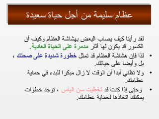 ‫سعيدة‬ ‫حياة‬ ‫أجل‬ ‫من‬ ‫سليمة‬ ‫عظام‬‫سعيدة‬ ‫حياة‬ ‫أجل‬ ‫من‬ ‫سليمة‬ ‫عظام‬
‫أن‬ ‫وكيف‬ ‫العظام‬ ‫بهشاشة‬ ‫البعض‬ ‫يصاب‬ ‫كيف‬ ‫رأينا‬ ‫لقد‬
‫آثار‬ ‫لها‬ ‫يكون‬ ‫قد‬ ‫الكسور‬.‫العادية‬ ‫الحياة‬ ‫على‬ ‫مدمرة‬
•‫تمثل‬ ‫قد‬ ‫العظام‬ ‫هشاشة‬ ‫فإن‬ ‫لذا‬‫صحتك‬ ‫على‬ ‫شديدة‬ ‫خطورة‬،
.‫حياتك‬ ‫على‬ ‫وأيضا‬ ‫بل‬
•‫حماية‬ ‫في‬ ‫للبدء‬ ‫مبكرا‬ ‫زال‬ ‫ل‬ ‫الوقت‬ ‫أن‬ ‫أبدا‬ ‫تظني‬ ‫ول‬
.‫عظامك‬
•‫قد‬ ‫كنت‬ ‫إذا‬ ‫وحتى‬‫اليأس‬ ‫سن‬ ‫تخطيت‬‫خطوات‬ ‫توجد‬ ،
.‫عظامك‬ ‫لحماية‬ ‫اتخاذها‬ ‫يمكنك‬
 