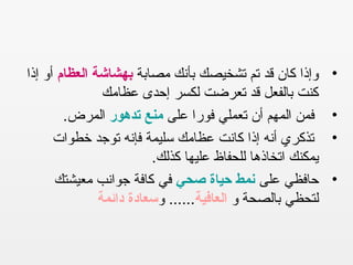•‫مصابة‬ ‫بأنك‬ ‫تشخيصك‬ ‫تم‬ ‫قد‬ ‫كان‬ ‫وإذا‬‫العظام‬ ‫بهشاشة‬‫إذا‬ ‫أو‬
‫عظامك‬ ‫إحدى‬ ‫لكسر‬ ‫تعرضت‬ ‫قد‬ ‫بالفعل‬ ‫كنت‬
•‫على‬ ‫فورا‬ ‫تعملي‬ ‫أن‬ ‫المهم‬ ‫فمن‬‫تدهور‬ ‫منع‬.‫المرض‬
•‫خطوات‬ ‫توجد‬ ‫فإنه‬ ‫سليمة‬ ‫عظامك‬ ‫كانت‬ ‫إذا‬ ‫أنه‬ ‫تذكري‬
.‫كذلك‬ ‫عليها‬ ‫للحفاظ‬ ‫اتخاذها‬ ‫يمكنك‬
•‫على‬ ‫حافظي‬‫صحي‬ ‫حياة‬ ‫نمط‬‫معيشتك‬ ‫جوانب‬ ‫كافة‬ ‫في‬
‫و‬ ‫بالصحة‬ ‫لتحظي‬‫العافية‬‫و‬ ......‫دائمة‬ ‫سعادة‬
 