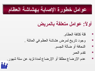 ‫العظام‬ ‫بهشاشة‬ ‫الصابة‬ ‫خطورة‬ ‫عوامل‬‫العظام‬ ‫بهشاشة‬ ‫الصابة‬ ‫خطورة‬ ‫عوامل‬
‫بالمريض‬ ‫متعلقة‬ ‫عوامل‬ : ‫الع‬ً:  ‫أو‬
. ‫العظام‬ ‫كثافة‬ ‫قلة‬
.  ‫العائلة‬ ‫في‬ ‫العظم‬ ‫هشاشة‬ ‫لمرض‬ ‫تاريخ‬ ‫وجود‬
. ‫الجسم‬ ‫ضآلة‬ ‫أو‬ ‫النحافة‬
‫العمر‬ ‫تقدم‬
. ‫شهور‬ ‫ستة‬ ‫عن‬ ‫تزيد‬ ‫لمدة‬ ‫الرضاع‬ ‫أو‬ ‫مطلقا‬ ‫الرضاع‬ ‫عدم‬
 
