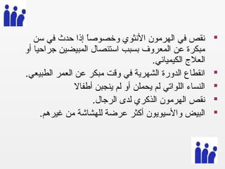 ‫سن‬ ‫في‬ ‫حدث‬ ‫إذا‬ ‫ا‬ً ‫وخصوص‬ ‫النثوي‬ ‫الهرمون‬ ‫في‬ ‫نقص‬
‫أو‬ ‫جراحيا‬ ‫المبيضين‬ ‫استئصال‬ ‫بسبب‬ ‫المعروف‬ ‫عن‬ ‫مبكرة‬
. ‫الكيميائي‬ ‫العل ج‬
. ‫الطبيعي‬ ‫العمر‬ ‫عن‬ ‫مبكر‬ ‫وقت‬ ‫في‬ ‫الشهرية‬ ‫الدورة‬ ‫انقطاع‬
‫أطفال‬ ‫ينجبن‬ ‫لم‬ ‫أو‬ ‫يحملن‬ ‫لم‬ ‫اللواتي‬ ‫النساء‬
. ‫الرجال‬ ‫لدى‬ ‫الذكري‬ ‫الهرمون‬ ‫نقص‬
. ‫غيرهم‬ ‫من‬ ‫للهشاشة‬ ‫عرضة‬ ‫أكثر‬ ‫والسيويون‬ ‫البيض‬
 